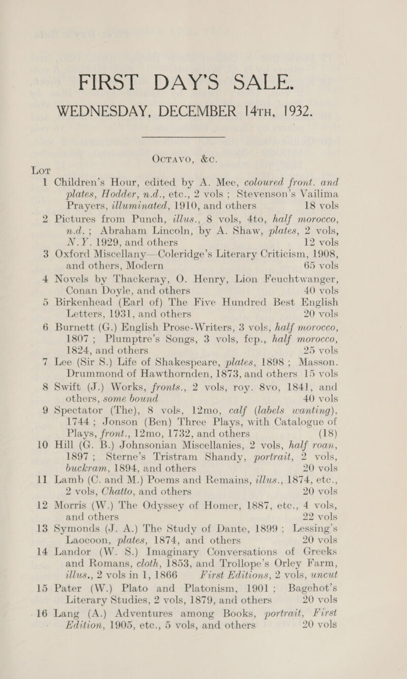 Lor Pine” DAE DALE. WEDNESDAY, DECEMBER 14ru, 1932, OctTavo, &amp;C. Children’s Hour, edited by A. Mee, coloured front. and plates, Hodder, n.d., etc., 2 vols ; Stevenson’s Vailima Prayers, tlluminated, 1910, and others 18 vols Pictures from Punch, illus., 8 vols, 4to, half morocco, n.d.; Abraham Lincoln, by A. Shaw, plates, 2 vols, N.Y. 1929, and others 12 vols Oxford Miscellany—Coleridge’s Literary Criticism, 1908, and others, Modern 65 vols Novels by Thackeray, O. Henry, Lion Feuchtwanger, Conan Doyle, and others 40 vols Birkenhead (Earl of) The Five Hundred Best English Letters, 1931, and others 20 vols Burnett (G.) English Prose- Writers, 3 vols, half morocco, 1807 ; Plumptre’s Songs, 3 vols, fep., half morocco, 1824, and others 25 vols Lee (Sir 8.) Life of Shakespeare, plates, 1898 ; Masson. Drummond of Hawthornden, 1873, and others 15 vols Swift (J.) Works, fronts., 2 vols, roy. 8vo, 1841, and others, some bound 40 vols Spectator (The), 8 vols, 12mo, calf (labels wanting), 1744 ; Jonson (Ben) Three Plays, with Catalogue of Plays, front., 12mo, 1732, and others (18) Hill (G. B.) Johnsonian Miscellanies, 2 vols, half roan, 1897 ; Sterne’s Tristram Shandy, portrait, 2 vols, buckram, 1894, and others 20 vols Lamb (C. and M.) Poems and Remains, zllus., 1874, etc., 2 vols, Chatto, and others 20 vols Morris (W.) The Odyssey of Homer, 1887, etc., 4 vols, and others 22 vols Symonds (J. A.) The Study of Dante, 1899 ; Lessing’s Laocoon, plates, 1874, and others 20 vols Landor (W. 8S.) Imaginary Conversations of Greeks and Romans, cloth, 1853, and Trollope’s Orley Farm, illus., 2 vols in 1, 1866 First Editions, 2 vols, uncut Pater (W.) Plato and Platonism, 1901; Bagehot’s Literary Studies, 2 vols, 1879, and others 20 vols Lang (A.) Adventures among Books, portrait, Furst