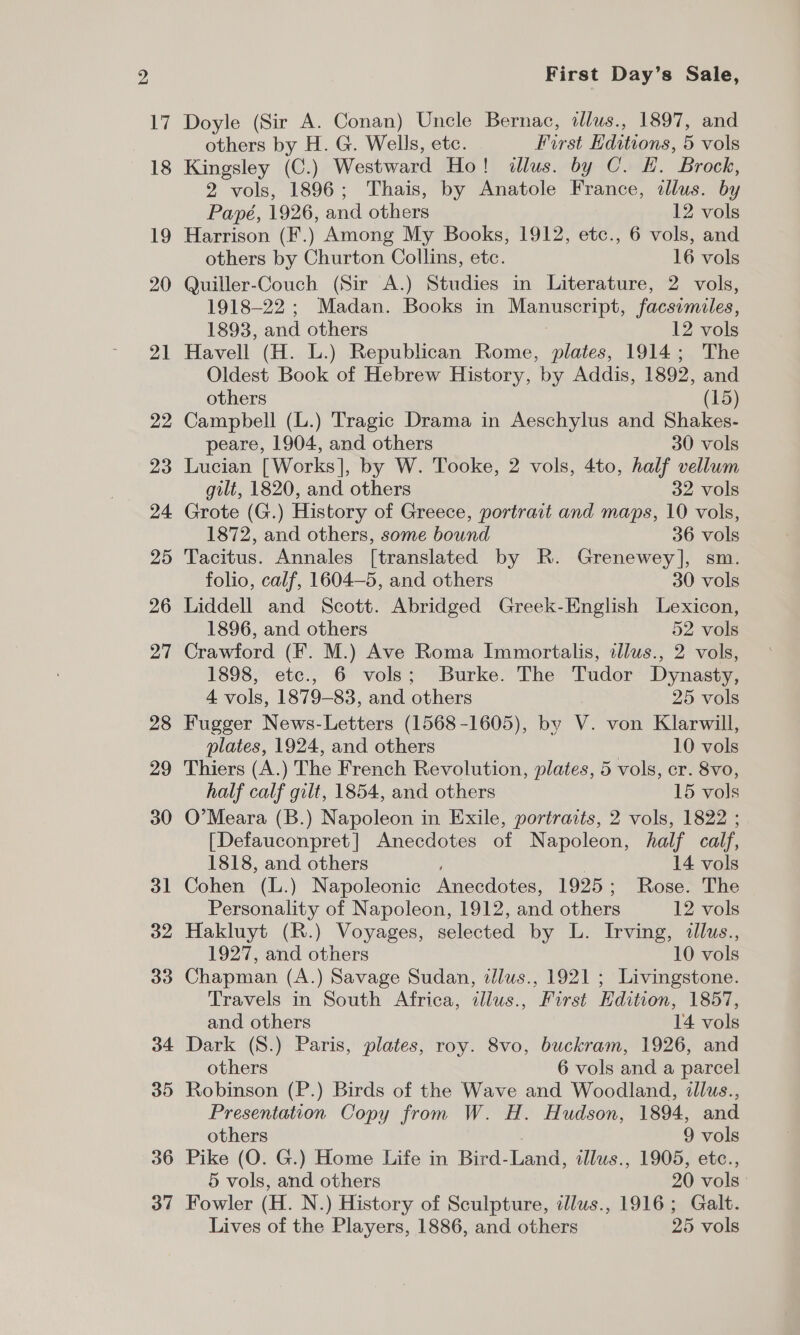 Ly) 18 19 20 21 22 23 24 25 26 27 28 29 30 31 32 33 34 35 36 37 First Day’s Sale, Doyle (Sir A. Conan) Uncle Bernac, dllus., 1897, and others by H. G. Wells, etc. First Editions, 5 vols Kingsley (C.) Westward Ho! illus. by C. EH. Brock, 2 vols, 1896; Thais, by Anatole France, allus. by Papé, 1926, and others 12 vols Harrison (F.) Among My Books, 1912, etc., 6 vols, and others by Churton Collins, etc. 16 vols Quiller-Couch (Sir A.) Studies in Literature, 2 vols, 1918-22 ; Madan. Books in Manuscript, facsimiles, 1893, and others 12 vols Havell (H. L.) Republican Rome, plates, 1914; The Oldest Book of Hebrew History, by Addis, 1892, and others (15) Campbell (L.) Tragic Drama in Aeschylus and Shakes- peare, 1904, and others 30 vols Lucian [Works], by W. Tooke, 2 vols, 4to, half vellum gilt, 1820, and others 32 vols Grote (G.) History of Greece, portrait and maps, 10 vols, 1872, and others, some bound 36 vols Tacitus. Annales [translated by R. Grenewey], sm. folio, calf, 1604—5, and others 30 vols Liddell and Scott. Abridged Greek-English Lexicon, 1896, and others 52 vols Crawford (F. M.) Ave Roma Immortalis, illus., 2 vols, 1898, etc., 6 vols; Burke. The Tudor Dynasty, 4 vols, 1879-83, and others } 25 vols Fugger News-Letters (1568-1605), by V. von Klarwill, plates, 1924, and others | 10 vols Thiers (A.) The French Revolution, plates, 5 vols, cr. 8vo, half calf gilt, 1854, and others 15 vols O’Meara (B.) Napoleon in Exile, portraits, 2 vols, 1822 ; [Defauconpret| Anecdotes of Napoleon, half calf, 1818, and others , } 14 vols Cohen (L.) Napoleonic Anecdotes, 1925; Rose. The Personality of Napoleon, 1912, and others 12 vols Hakluyt (R.) Voyages, selected by L. Irving, illus., 1927, and others 10 vols Chapman (A.) Savage Sudan, tllus., 1921 ; Livingstone. Travels in South Africa, illus., First Edition, 1857, and others 14 vols Dark (S.) Paris, plates, roy. 8vo, buckram, 1926, and others 6 vols and a parcel Robinson (P.) Birds of the Wave and Woodland, illus., Presentation Copy from W. H. Hudson, 1894, and others 9 vols Pike (O. G.) Home Life in Bird-Land, illus., 1905, etc., 5 vols, and others 20 vols: Fowler (H. N.) History of Sculpture, ilus., 1916; Galt. Lives of the Players, 1886, and others 25 vols