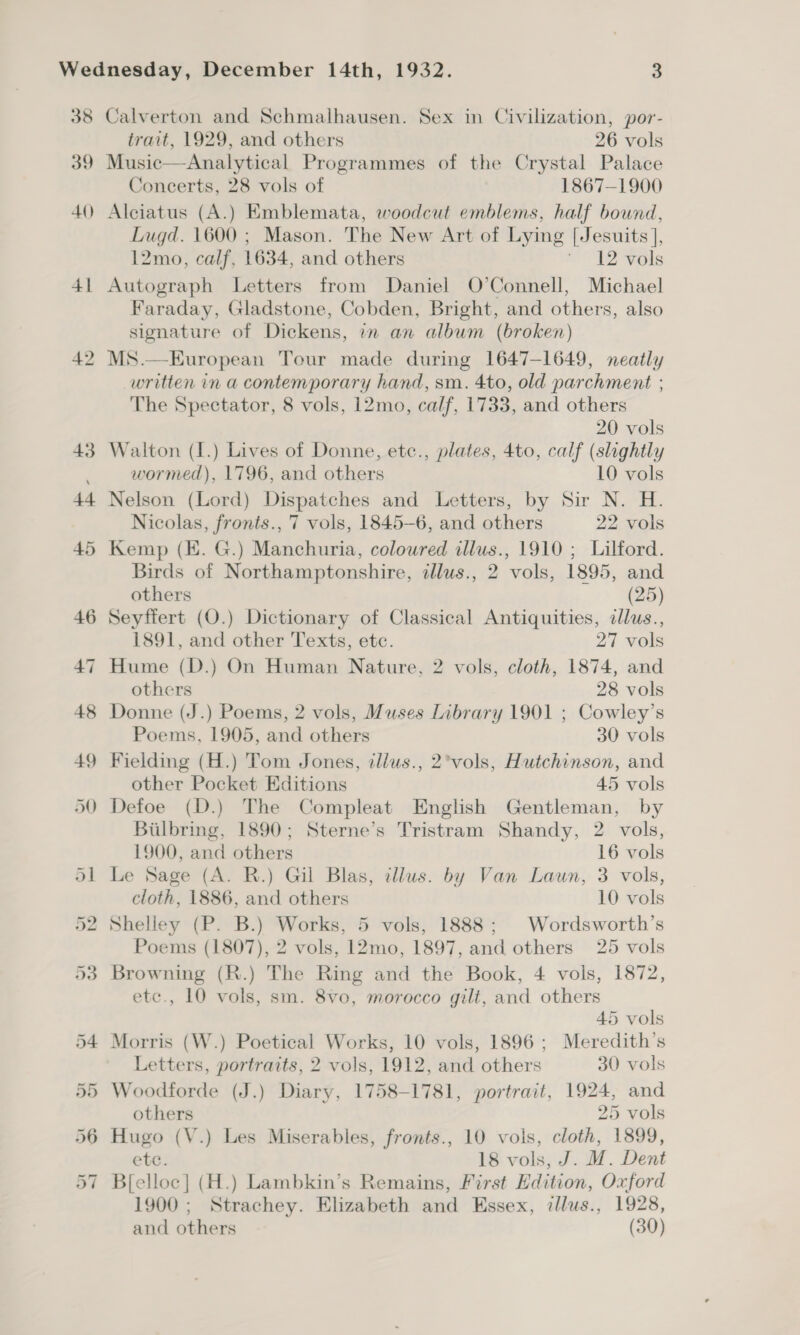 41 42 Calverton and Schmalhausen. Sex in Civilization, por- trait, 1929, and others 26 vols Music—Analytical Programmes of the Crystal Palace Concerts, 28 vols of 1867-1900 Alciatus (A.) Emblemata, woodcut emblems, half bound, Lugd. 1600 ; Mason. The New Art of Lying [Jesuits ], 12mo, calf, 1634, and others ’ 12 vols Autograph Letters from Daniel O’Connell, Michael Faraday, Gladstone, Cobden, Bright, and others, also signature of Dickens, in an album (broken) MS.—European Tour made during 1647-1649, neatly written in a contemporary hand, sm. 4to, old parchment ; The Spectator, 8 vols, 12mo, calf, 1733, and others 20 vols Walton (I.) Lives of Donne, etc., plates, 4to, calf (slightly wormed), 1796, and others 10 vols Nelson (Lord) Dispatches and Letters, by Sir N. H. Nicolas, fronts., 7 vols, 1845-6, and others 22 vols Kemp (EK. G.) Manchuria, coloured illus., 1910 ; Lilford. Birds of Northamptonshire, illus., 2 vols, 1895, and others (25) Seyffert (O.) Dictionary of Classical Antiquities, dlus., 1891, and other Texts, etc. 27 vols Hume (D.) On Human Nature, 2 vols, cloth, 1874, and others 28 vols Donne (J.) Poems, 2 vols, Muses Library 1901 ; Cowley’s Poems, 1905, and others 30 vols Fielding (H.) Tom Jones, tllus., 2°vols, Hutchinson, and other Pocket Editions 45 vols Defoe (D.) The Compleat English Gentleman, by Bilbring, 1890; Sterne’s Tristram Shandy, 2 vols, 1900, and others 16 vols Le Sage (A. R.) Gil Blas, allus. by Van Laun, 3 vols, cloth, 1886, and others 10 vols Shelley (P. B.) Works, 5 vols, 1888; Wordsworth’s Poems (1807), 2 vols, 12mo, 1897, and others 25 vols Browning (R.) The Ring and the Book, 4 vols, 1872, etc., 10 vols, sm. 8vo, morocco gilt, and others 45 vols Morris (W.) Poetical Works, 10 vols, 1896; Meredith’s Letters, portraits, 2 vols, 1912, and others 30 vols Woodforde (J.) Diary, 1758-1781, portrait, 1924, and others 25 vols Hugo (V.) Les Miserables, fronts., 10 vols, cloth, 1899, ete. 18 vols, J. M. Dent B[elloc] (H.) Lambkin’s Remains, First Edition, Oxford 1900 ; Strachey. Elizabeth and Essex, illus., 1928, and others (30)