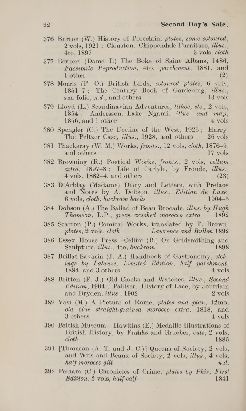 318 379 380 381 382 383 384 385 386 387 388 389 390 O91 392 Second Day’s Sale, Burton (W.) History of Porcelain, plates, some coloured, 2 vols, 1921 ; Clouston. Chippendale Furniture, dlus., 4to, 1897 3 vols, cloth Berners (Dame J.) The Boke of Saint Albans, 1486, Facsimile Reproduction, 4to, parchment, 188], and 1 other (2) Morris (F. O.) British Birds, coloured plates, 6 vols, 1851-7; The Century Book of Gardening, dllus., sm. folio, n.d., and others 13 vols Lloyd (L.) Scandinavian Adventures, lithos, etc., 2 vols, 1854; Andersson. Lake Ngami, illus. and map, 1856, and | other 4 vols Spengler (O.) The Decline of the West, 1926; Harry. The Peltzer Case, illws., 1928, and others 26 vols Thackeray (W. M.) Works, fronts., 12 vols, cloth, 1876-9, and others 17 vols Browning (R.) Poetical Works, fronts., 2 vols, vellum extra, 1897-8; Life of Carlyle, by Froude, dllus., 4 vols, 1882-4, and others (23) D’Arblay (Madame) Diary and Letters, with Preface and Notes by A. Dobson, illus., Edition de Luce, 6 vols, cloth, buckram backs 1904-5 Dobson (A.) The Ballad of Beau Brocade, illus. by Hugh Thomson, L.P., green crushed morocco extra 1892 Scarron (P.) Comical Works, translated by T. Brown, plates, 2 vols, cloth Lawrence and Bullen 1892 Essex House Press—Cellini (B.) On Goldsmithing and Sculpture, illus., 4to, buckram 1898 Brillat-Savarin (J. A.) Handbook of Gastronomy, etch- ngs by Lalauze, Limited Edition, half parchment, 1884, and 3 others 4 vols Britten (F. J.) Old Clocks and Watches, illus., Second Hdition, 1904 ; Palliser. History of Lace, by Jourdain and Dryden, dlus., 1902 2 vols Vasi (M.) A Picture of Rome, plates and plan, 12mo, old blue straight-grained morocco extra, 1818, and 3 others 4 vols British Museum—Hawkins (E.) Medallic Illustrations of British History, by Frahks and Grueber, cuts, 2 vols, cloth 1885 [Thomson (A. T. and J. C.)] Queens of Society, 2 vols, and Wits and Beaux of Society, 2 vols, cllus., 4 vols, half morocco gilt n.d. Pelham (C.) Chronicles of Crime, plates by Phiz, First Edition, 2 vols, half calf 184]