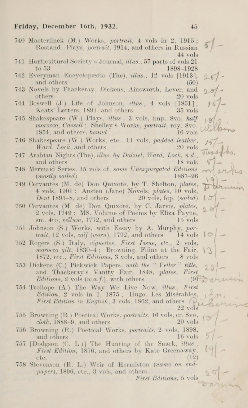 740 Maeterlinck (M.) Works, portrait, 4 vols in 2, 1915; Rostand. Plays, portrait, 1914, and others in Russian 44 vols 741 Horticultural Society's Journal, illus., 57 parts of vols 21 to 53 1898-1928 742 Everyman Encyclopedia (The), alus., 12 vols [1913], and others (50) 743 Novels by Thackeray, Dickens, Ainsworth, Lever, and others 20 vols 744 Boswell (J.) Life of Johnson, illus., 4 vols [1851]; Keats’ Letters, 1891, and others 35 vols 745 Shakespeare (W.) Plays, illus., 3 vols, imp. 8vo, half morocco, Cassell; Shelley’s Works, portrait, roy. 8vo, 747 Arabian Nights (The), lus. by Dalziel, Ward, Lock, n.d., (mostly soiled) 1887-96 749 Cervantes (M. de) Don Quixote, by T. Shelton, plates, 4 vols, 1901; Austen (Jane) Novels, plates, 10 vols, Dent 1895-8, and others 20 vols, fep. (soiled) 750 Cervantes (M. de) Don Quixote, by C. Jarvis, plates, 2 vols, 1749; MS. Volume of Poems by Eliza Payne, sm. 4to, vellum, 1772. and others 15 vols 751 Johnson (8.) Works, with Essay by A. Murphy, por- trait, 12 vols, calf (worn), 1792, and others 14 vols 752 Rogers (S.) Italy, vignettes, First Issue, etc., 2 vols, morocco gilt, 1830-4; Browning. Fifine at the Fair, 1872, etc., First Editions, 3 vols, and others 8 vols 753 Dickens (C.) Pickwick Papers, with the “ Veller’”’ title, and Thackeray's Vanity Fair, 1848, plates, First 754 Trollope (A.) The Way We Live Now, illus., Furst Edition, 2 vols in 1, 1875; Hugo. Les Misérables, First Edition in English, 3 vols, 1862, and others (\ 22 vols 755 Browning (R.) Poetical Works, portraits, 16 vols, cr. 8vo, 756 Browning (R.) Poetical Works, portraits, 2 vols, 1898, 757 [Dodgson (C. L.)] The Hunting of the Snark, dllus., First Edition, 1876, and others by Kate Greenaway, etc. (12) 758 Stevenson (R. L.) Weir of Hermiston (name on end- paper), 1896, ete., 3 vols, and others First Editions, 5 vols