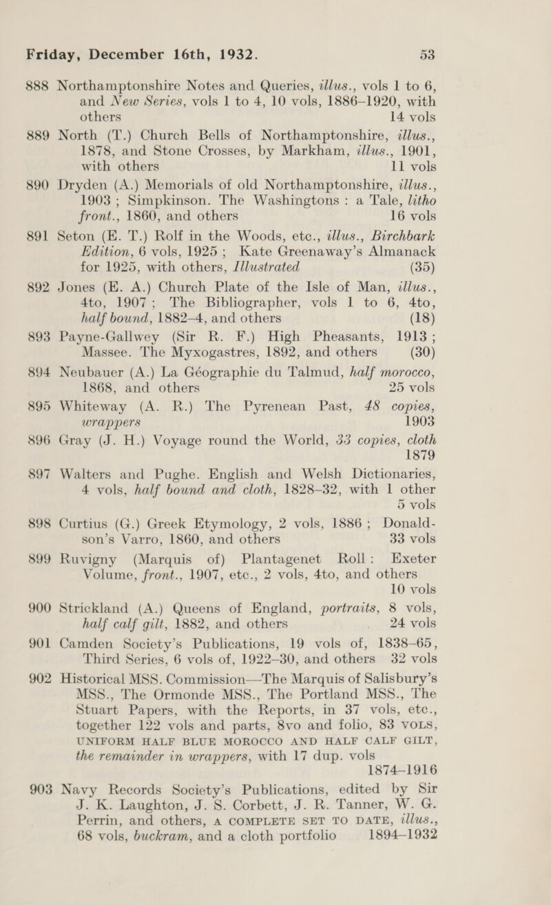 888 889 890 891 892 893 894 895 896 897 898 899 900 901 902 903 Northamptonshire Notes and Queries, zllus., vols 1 to 6, and New Series, vols 1 to 4, 10 vols, 1886-1920, with others 14 vols North (T.) Church Bells of Northamptonshire, dllus., 1878, and Stone Crosses, by Markham, ¢llus., 1901, with others 11 vols Dryden (A.) Memorials of old Northamptonshire, illus., 1903 ; Simpkinson. The Washingtons : a Tale, litho front., 1860, and others 16 vols Seton (KE. T.) Rolf in the Woods, etc., dllus., Birchbark Edition, 6 vols, 1925; Kate Greenaway’s Almanack for 1925, with others, Jllustrated (35) Jones (HK. A.) Church Plate of the Isle of Man, illus., 4to, 1907; The Bibliographer, vols 1 to 6, 4to, half bound, 1882—4, and others (18) Payne-Gallwey (Sir R. F.) High Pheasants, 1913 ; Massee. The Myxogastres, 1892, and others (30) Neubauer (A.) La Géographie du Talmud, half morocco, 1868, and others 25 vols Whiteway (A. R.) The Pyrenean Past, 48 copies, wrappers 1903 Gray (J. H.) Voyage round the World, 33 copies, be 879 Walters and Pughe. English and Welsh Dictionaries, 4 vols, half bound and cloth, 1828-32, with 1 other 5 vols Curtius (G.) Greek Etymology, 2 vols, 1886; Donald- son’s Varro, 1860, and others 33 vols Ruvigny (Marquis of) Plantagenet Roll: Exeter Volume, front., 1907, etc., 2 vols, 4to, and others 10 vols Strickland (A.) Queens of England, portraits, 8 vols, half calf gilt, 1882, and others _ 24 vols Camden Society’s Publications, 19 vols of, 1838-65, Third Series, 6 vols of, 1922—30, and others 32 vols Historical MSS. Commission—The Marquis of Salisbury’s MSS., The Ormonde MSS., The Portland MSS., The Stuart Papers, with the Reports, in 37 vols, etc., together 122 vols and parts, 8vo and folio, 83 VOLS, UNIFORM HALF BLUE MOROCCO AND HALF CALF GILT, the remainder in wrappers, with 17 dup. vols 1874-1916 Navy Records Society’s Publications, edited by Sir J. K. Laughton, J. 8. Corbett, J. R. Tanner, W. G. Perrin, and others, A COMPLETE SET TO DATE, tllus., 68 vols, buckram, and a cloth portfolio 1894-1932