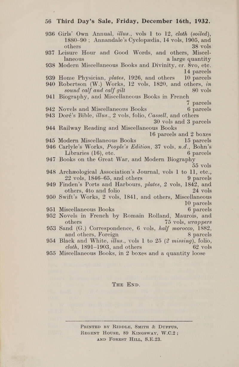 936 937 938 939 940 941 942 943 944 Girls’ Own Annual, illus., vols 1 to 12, cloth (sorled), 1880-90 ; Annandale’s Cyclopedia, 14 vols, 1905, and others 38 vols Leisure Hour and Good Words, and others, Miscel- laneous | a large quantity Modern Miscellaneous Books and Divinity, cr. 8vo, ete. 14 parcels Home Physician, plates, 1926, and others 10 parcels Robertson (W.) Works, 12 vols, 1820, and others, in sound calf and calf gilt 80 vols Biography, and Miscellaneous Books in French 7 parcels Novels and Miscellaneous Books 6 parcels Doré’s Bible, illus., 2 vols, folio, Cassell, and others 30 vols and 3 parcels Railway Reading and Miscellaneous Books 16 parcels and 2 boxes 946 947 948 949 950 951 952 953 954 955 Carlyle’s Works, People’s Edition, 37 vols, n.d., Bohn’s Libraries (16), ete. 6 parcels Books on the Great War, and Modern Biography 55 vols Archeological Association’s Journal, vols 1 to 11, etc., 22 vols, 1846-65, and others 9 parcels Finden’s Ports and Harbours, plates, 2 vols, 1842, and others, 4to and folio 24 vols Swift's Works, 2 vols, 1841, and others, Miscellaneous 10 parcels Miscellaneous Books 6 parcels Novels in French by Romain Rolland, Maurois, and others 75 vols, wrappers Sand (G.) Correspondence, 6 vols, half morocco, 1882, and others, Foreign 8 parcels Black and White, illus., vols 1 to 25 (2 missing), folio, cloth, 1891-1903, and others 62 vols Miscellaneous Books, in 2 boxes and a quantity loose THe END. PRINTED BY RIDDLE, SmitH &amp; DvuFFus, REGENT HovusE, 89 Kinesway, W.C.2; AND Forest Hi, S.E.23.