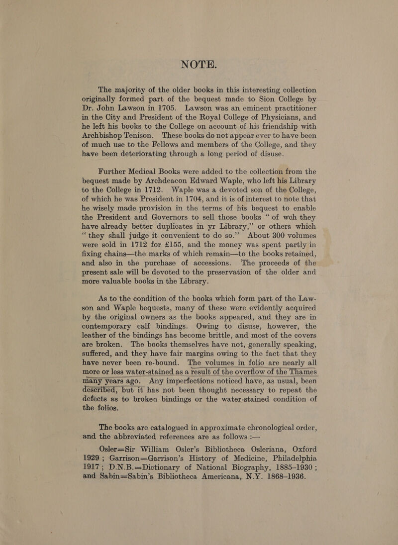 NOTE. The majority of the older books in this interesting collection originally formed part of the bequest made to Sion College by Dr. John Lawson in 1705. Lawson was an eminent practitioner in the City and President of the Royal College of Physicians, and he left his books to the College on account of his friendship with Archbishop Tenison. These books do not appear ever to have been of much use to the Fellows and members of the College, and they have been deteriorating through a long period of disuse. Further Medical Books were added to the collection from the bequest made by Archdeacon Edward Waple, who left his Library to the College in 1712. Waple was a devoted son of the College, of which he was President in 1704, and it is of interest to note that he wisely made provision in the terms of his bequest to enable the President and Governors to sell those books “ of wch they have already better duplicates in yr Library,’ or others which “they shall judge it convenient to do so.” About 300 volumes were sold in 1712 for £155, and the money was spent partly in fixing chains—the marks of which remain—to the books retained, and also in the purchase of accessions. The proceeds of the present sale will be devoted to the preservation of the older and more valuable books in the Library. As to the condition of the books which form part of the Law- son and Waple bequests, many of these were evidently acquired by the original owners as the books appeared, and they are in contemporary calf bindings. Owing to disuse, however, the leather of the bindings has become brittle, and most of the covers are broken. The books themselves have not, generally speaking, suffered, and they have fair margins owing to the fact that they have never been re-bound. The volumes in folio are nearly all more or less water-stained as a result of the overflow of the Thames many years ago. Any imperfections noticed have, as usual, been described, but it has not been thought necessary to repeat the defects as to broken bindings or the water-stained condition of the folios. The books are catalogued in approximate chronological order, and the abbreviated references are as follows :— Osler=Sir William Osler’s Bibliotheca Osleriana, Oxford 1929 ; Garrison=Garrison’s History of Medicine, Philadelphia 1917; D.N.B.=Dictionary of National Biography, 1885-1930 ; and Sabin=Sabin’s Bibliotheca Americana, N.Y. 1868-1936.