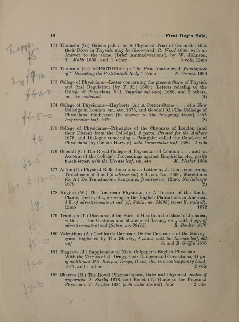 175 176 177 178 179 181 182 First Day’s Sale, Thomson (G.) Galeno-pale: or A Chymical Trial of Galenists, that their Dross in Physick may be discovered, R. Wood 1665, with an Answer to the same [Brief Animadversions], by W. Johnson, T.. Mabb 1665, and 1 other 3 vols, 12mo Thomson (G.) AOIMOTOMIA: or The Pest Anatomized, frontispiece of “ Dissecting the Pestilentiall Body,” 12mo N. Crouch 1666 College of Physicians—Letter concerning the present State of Physick and [its] Regulation [by T. M.] 1665; Letters relating to the College of Physicians, 8 ll. («mprint cut into), 1688, and 2 others, sm. 4to, unbound (4) College of Physicians—Huyberts (A.) A Corner-Stone . . . of a New Colledge in London, sm. 4to, 1675, and Goodall (C.) The Colledge of Physicians Vindicated [in answer to the foregoing tract], with Imprimatur leaf, 1676 (2) College of Physicians—Principles of the Chymists of London [and their Dissent from the Colledge], 2 parts, Printed for the Authors 1676, and Dialogue concerning a Pamphlet called the Conclave of Physicians [by Gideon Harvey], with Imprimatur leaf, 1686 2 vols Goodall (C.) The Royal College of Physicians of London . . . and an Account of the College’s Proceedings against Empiricks, etc., partly black-letter, with the License leaf, sm. 4to M. Flesher 1684 Acton (G.) Physical Reflections upon a Letter by J. Denis concerning Transfusion of Blood (headlines cut), 8 ll., sm. 4to, 1668 ; Mercklinus (G. A.) De Transfusione Sanguinis, frontispiece, 12mo, Norimberge 1679 (2) Hughes (W.) The American Physitian, or A Treatise of the Roots, | Plants, Herbs, etc., growing in the English Plantations in America, 3 Ul. of advertisements at end [cf. Sabin, no. 33605] (some ll. stained), 12mo 1672 Trapham (T.) Discourse of the State of Health in the Island of Jamaica, with . . . the Customs and Manners of Living, etc., with 3 pp. of advertisements at end [Sabin, no. 96473] R. Boulter 1679 Valentinus (A.) Cochlearia Curiosa : Or the Curiosities of the Scurvy- grass, Englished by Tho. Sherley, 4 plates, with the Licence leaf, old calf S. and B. Griffin 1676 Blagrave (J.) Supplement to Nich. Culpeper’s English Physician .. . With the Virtues of all Drugs, their Dangers and Corrections, 34 pp. of additional MS. Recipes, Drugs, Herbs, etc., in a contemporary hand, 1677, and 1 other 2 vols Charras (M.) The Royal Pharmacopoea, Galenical Chymical, plates of apparatus, J. Starky 1678, and Bonet (T.) Guide to the Practical