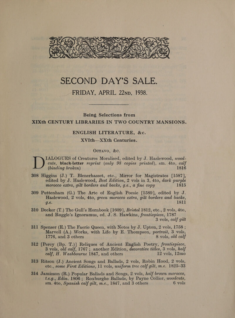  Being Selections from XIXth CENTURY LIBRARIES IN TWO COUNTRY MANSIONS. ENGLISH LITERATURE, &amp;c. XVith—X&lt;Xth Centuries. Octavo, &amp;c. IALOGUES of Creatures Moralised, edited by J. Haslewood, wood- cuts, black-letter reprint (only 98 copies printed), sm. 4to, calf (binding broken) 1816 308 Higgins (J.) T. Blenerhasset, etc., Mirror for Magistrates [1587], edited by J. Haslewood, Best Edition, 2 vols in 3, 4to, dark purple morocco extra, gilt borders and backs, g.e., a fine copy 1815 309 Puttenham (G.) The Arte of English Poesie [1589], edited by J. Haslewood, 2 vols, 4to, green morocco extra, gilt borders and backs, g.e. 1811 310 Decker (T.) The Gull’s Hornbook [1609], Bristol 1812, etc., 2 vols, 4to, and Ruggle’s Ignoramus, ed. J. S. Hawkins, frontispiece, 1787 3 vols, calf gilt 311 Spenser (E.) The Faerie Queen, with Notes by J. Upton, 2 vols, 1758 ; Marvell (A.) Works, with Life by E. Thompson, portrait, 3 vols, 1776, and 3 others 8 vols, old calf 312 [Percy (Bp. T.)] Reliques of Ancient English Poetry, frontispiece, 3 vols, old calf, 1767 ; another Edition, decorative titles, 3 vols, half calf, H. Washbourne 1847, and others 12 vols, 12mo 313 Ritson (J.) Ancient Songs and Ballads, 2 vols, Robin Hood, 2 vols, etc., some First Editions, 11 vols, uniform tree calf gilt, m.e. 1825-33 314 Jamieson (R.) Popular Ballads and Songs, 2 vols, half brown morocco, t.e.g., Hdin. 1806 ; Roxburghe Ballads, by Payne Collier, woodcuts,