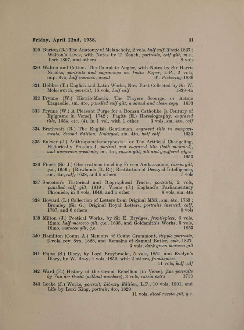 329 Burton (R.) The Anatomy of Melancholy, 2 vols, half calf, Trade 1837 ; Walton’s Lives, with Notes by T. Zouch, portraits, calf gilt, m.e., York 1807, and others 8 vols 330 Walton and Cotton. The Complete Angler, with Notes by Sir Harris Nicolas, portraits and engravings on India Paper, L.P., 2 vols, imp. 8vo, half morocco, uncut W. Pickering 1836 331 Hobbes (T.) English and Latin Works, Now First Collected by Sir W. Molesworth, portrait, 16 vols, half calf 1839-45 332 Prynne (W-:) Histrio-Mastix, The Players Scourge, or Actors Tragaedie, sm. 4to, panelled calf gilt, a sound and clean copy 1633 333 Prynne (W.) A Pleasant Purge for a Roman Catholike [a Century of Epigrams in Verse], 1742; Pagitt (E.) Heresiography, engraved title, 1654, etc. (4), in 1 vol, with 1 other 3 vols, sm. 4to, calf 334 Brathwait (R.) The English Gentleman, engraved title in compart- ments, Second Edition, Enlarged, sm. 4to, half calf 1633 335 Bulwer (J.) Anthropometamorphosis: or The Artificial Changeling, Historically Presented, portrait and engraved title (both mounted), and numerous woodcuts, sm. 4to, russia gilt, gilt and gauffered edges 1653 336 Finett (Sir J.) Observations touching Forren Ambassadors, russia gilt, g.e., 1656 ; [Rowlands (R. R.)] Restitution of Decayed Intelligence, sm. 4to, calf, 1628, and 5 others 7 vols 337 Smeeton’s Historical and Biographical Tracts, portraits, 2 vols, panelled calf gilt, 1819; Vicars (J.) England’s | Parliamentary Chronicle, in 3 vols, 1646, and 1 other 6 vols, sm. 4to 338 Howard (L.) Collection of Letters from Original MSS., sm. 4to, 1753 ; Bromley (Sir G.) Original Royal Letters, portraits inserted, calf, 1787, and 6 others 8 vols 339 Milton (J.) Poetical Works, by Sir E. Brydges, frontispiece, 6 vols, 12mo, half morocco gilt, g.e., 1835, and Goldsmith’s Works, 6 vols, 16mo, morocco gilt, g.e. 1853 340 Hamilton (Count A.) Memoirs of Count Grammont, stipple portraits, 2 vols, roy. 8vo, 1828, and Remains of Samuel Butler, cuts, 1827 3 vols, dark green morocco gilt 341 Pepys (S.) Diary, by Lord Braybrooke, 5 vols, 1851, and Evelyn’s Diary, by W. Bray, 4 vols, 1850, with 2 others, frontispiece 11 vols, half calf 342 Ward (E.) History of the Grand Rebellion [in Verse], fine portraits by Van der Gucht (without numbers), 3 vols, russia extra 1713 343 Locke (J.) Works, portrait, Library Edition, L.P., 10 vols, 1801, and Life by Lord King, portrait, 4to, 1829 11 vols, diced russta gilt, g.e.