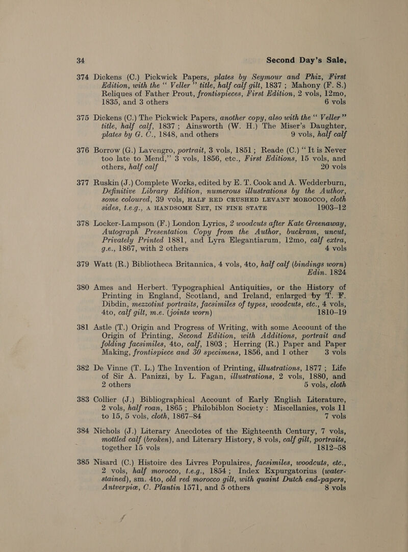 375 376 377 378 379 380 381 382 383 384 385 Second Day’s Sale, Dickens (C.) Pickwick Papers, plates by Seymour and Phiz, First Edition, with the ‘‘ Veller”’ title, half calf gilt, 1837 ; Mahony (F. 8.) Reliques of Father Prout, frontispieces, First Edition, 2 vols, 12mo, 1835, and 3 others 6 vols Dickens (C.) The Pickwick Papers, another copy, also with the “ Veller” title, half calf, 1837; Ainsworth (W. H.) The Miser’s Daughter, plates by G. C., 1848, and others 9 vols, half calf Borrow (G.) Lavengro, portrait, 3 vols, 1851; Reade (C.) “‘ It is Never too late to Mend,”’ 3 vols, 1856, etc., First Hditions, 15 vols, and others, half calf 20 vols Ruskin (J.) Complete Works, edited by E. T. Cook and A. Wedderburn, Definitive Library Edition, numerous illustrations by the Author, some coloured, 39 vols, HALF RED CRUSHED LEVANT MOROCCO, cloth sides, t.e.g., A HANDSOME SET, IN FINE STATE 1903-12 Locker-Lampson (F.) London Lyrics, 2 woodcuts after Kate Greenaway, Autograph Presentation Copy from the Author, buckram, uncut, Privately Printed 1881, and Lyra Elegantiarum, 12mo, calf extra, g.e., 1867, with 2 others 4 vols Watt (R.) Bibliotheca Britannica, 4 vols, 4to, half calf (bindings worn) Edin. 1824 Ames and Herbert. Typographical Antiquities, or the History of Printing in England, Scotland, and Ireland, enlarged by T. F. Dibdin, mezzotint portraits, facsimiles of types, woodcuts, etc., 4 vols, Ato, calf gilt, m.e. (joints worn) ~ 1810-19 Astle (T.) Origin and Progress of Writing, with some Account of the Origin of Printing, Second Edition, with Additions, portrait and folding facsimiles, 4to, calf, 1803; Herring (R.) Paper and Paper Making, frontispiece and 30 specimens, 1856, and 1 other 3 vols De Vinne (T. L.) The Invention of Printing, dllustrations, 1877 ; Life of Sir A. Panizzi, by L. Fagan, dlustrations, 2 vols, 1880, and 2 others 5 vols, cloth Collier (J.) Bibliographical Account of Early English Literature, 2 vols, half roan, 1865 ; Philobiblon Society : Miscellanies, vols 11 to 15, 5 vols, cloth, 1867-84 7 vols Nichols (J.) Literary Anecdotes of the Eighteenth Century, 7 vols, mottled calf (broken), and Literary History, 8 vols, calf gilt, portraits, together 15 vols 1812-58 Nisard (C.) Histoire des Livres Populaires, facsimiles, woodcuts, etc., 2 vols, half morocco, t.e.g., 1854; Index Expurgatorius (water- stained), sm. 4to, old red morocco gilt, with quaint Dutch end-papers,