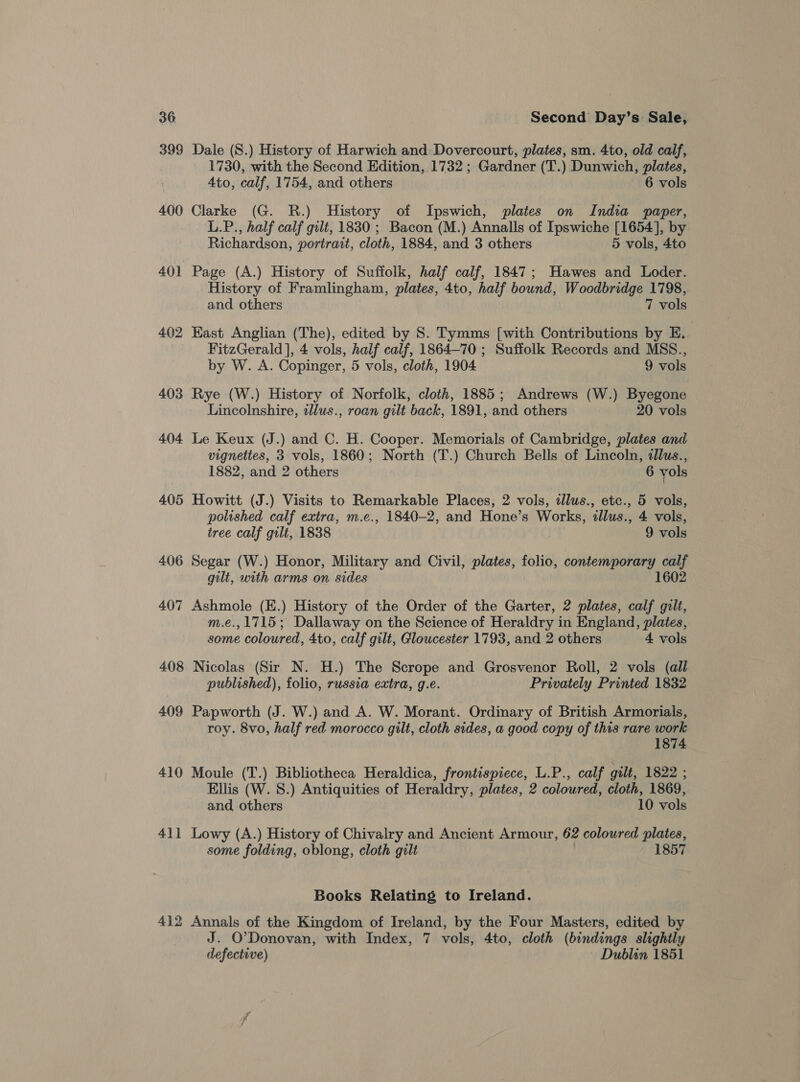 398 400 401 402 403 404 405 407 408 409 410 41] 412 Dale (S.) History of Harwich and: Dovercourt, plates, sm. 4to, old calf, 1730, with the Second Edition, 1732 ; Gardner (T.) Dunwich, plates, 4to, calf, 1754, and others 6 vols Clarke (G. R.) History of Ipswich, plates on India paper, L.P., half calf gilt, 1830 ; Bacon (M.) Annalls of Ipswiche [1654], by Richardson, portrait, cloth, 1884, and 3 others 5 vols, 4to Page (A.) History of Suffolk, half calf, 1847; Hawes and Loder. History of Framlingham, plates, 4to, half bound, Woodbridge 1798, and others 7 vols East Anglian (The), edited by S. Tymms [with Contributions by E. FitzGerald], 4 vols, half calf, 1864—70 ; Suffolk Records and MSS., by W. A. Copinger, 5 vols, cloth, 1904 9 vols Rye (W.) History of Norfolk, cloth, 1885; Andrews (W.) Byegone Lincolnshire, illus., roan gilt back, 1891, and others 20 vols Le Keux (J.) and C. H. Cooper. Memorials of Cambridge, plates and vignettes, 3 vols, 1860; North (T.) Church Bells of Lincoln, dllus., 1882, and 2 others 6 vols Howitt (J.) Visits to Remarkable Places, 2 vols, illus., etc., 5 vols, polished calf extra, m.e., 1840-2, and Hone’s Works, illus., 4 vols, tree calf gilt, 1838 9 vols Segar (W.) Honor, Military and Civil, plates, folio, contemporary calf gilt, with arms on sides 1602 Ashmole (E.) History of the Order of the Garter, 2 plates, calf gilt, m.e., 1715; Dallaway on the Science of Heraldry in England, plates, some coloured, 4to, calf gilt, Gloucester 1793, and 2 others 4 vols Nicolas (Sir N. H.) The Scrope and Grosvenor Roll, 2 vols (all published), folio, russia extra, g.e. Privately Printed 1832 Papworth (J. W.) and A. W. Morant. Ordinary of British Armorials, roy. 8vo, half red morocco gilt, cloth sides, a good copy of this rare work 1874 Moule (T.) Bibliotheca Heraldica, frontispiece, L.P., calf gilt, 1822 ; Ellis (W. 8.) Antiquities of Heraldry, plates, 2 coloured, cloth, 1869, and, others 10 vols Lowy (A.) History of Chivalry and Ancient Armour, 62 coloured plates, some folding, oblong, cloth gilt . 1857 Books Relating to Ireland. Annals of the Kingdom of Ireland, by the Four Masters, edited by J. O'Donovan, with Index, 7 vols, 4to, cloth (bindings slightly defective) | Dublin 1851