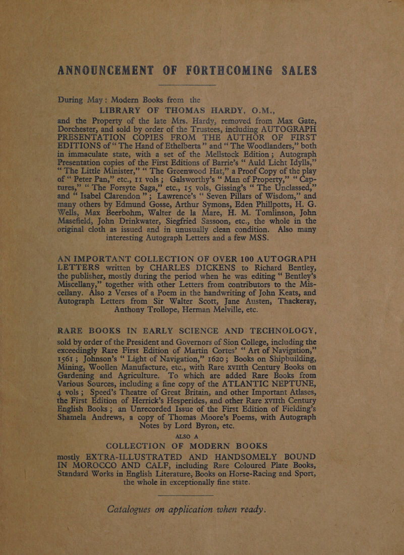 ANNOUNCEMENT OF FORTHCOMING SALES During May: Modern Books from the LIBRARY OF THOMAS HARDY, O.M., and the Property of the late Mrs. Hardy, removed from Max Gate, Dorchester, and sold by order of the Trustees, including AUTOGRAPH PRESENTATION COPIES FROM THE AUTHOR OF FIRST EDITIONS of “ The Hand of Ethelberta” and “ The Woodlanders,” both in immaculate state, with a set of the Mellstock Edition; Autograph Presentation copies of the First Editions of Barrie’s “‘ Auld Licht Idylls,” ys The Little Minister,” “‘ The Greenwood Hat,” a Proof Copy of the play of “‘ Peter Pan,” etc., 11 vols ; ; Galsworthy’s “‘ Man of Property,” “‘ Cap- tures,” “ The Forsyte Saga,” etc., 15 vols, Gissing’s “* The Unclassed: 4 and é Isabel Clarendon ”; Lawrence’s “ Seven Pillars of Wisdom,” and many others by Edmund Gosse, Arthur Symons, Eden Phillpotts, H. G. Wells, Max Beerbohm, Walter de la Mare, H. M. Tomlinson, John Masefield, John Drinkwater, Siegfried Sassoon, etc., the whole in the original cloth as issued and in unusually clean condition. Also many interesting Autograph Letters and a few MSS. AN IMPORTANT COLLECTION OF OVER 100 AUTOGRAPH LETTERS written by CHARLES DICKENS to Richard Bentley, - the publisher, mostly during the period when he was editing ‘‘ Bentley’s Miscellany,” together with other Letters from contributors to the Mis- © _cellany. Also 2 Verses of a Poem in the handwriting of John Keats, and ohana Letters from Sir Walter Scott, Jane Austen, Thackeray, Anthony Trollope, a Melville, etc. RARE BOOKS IN EARLY SCIENCE AND TECHNOLOGY, sold by order of the President and Governors of Sion College, including the exceedingly Rare First Edition of Martin Cortes’ “ Art of Navigation,” 1561 ; Johnson’s “ Light of Navigation,” 1620; Books on Shipbuilding, Mining, Woollen Manufacture, etc., with Rare xvuith Century Books on Gardening and Agriculture. To which are added Rare Books from Various Sources, including a fine copy of the ATLANTIC NEPTUNE, 4 vols; Speed’s Theatre of Great Britain, and other Important Atlases, the First Edition of Herrick’s Hesperides, and other Rare xvuith Century English Books ; an Unrecorded Issue of the First Edition of Fieiding’s Shamela Andrews, a copy of Thomas Moore’s Poems, with Autograph Notes by Lord Byron, etc. ALSO A COLLECTION OF MODERN BOOKS mostly EXTRA-ILLUSTRATED AND HANDSOMELY BOUND IN MOROCCO AND CALF, including Rare Coloured Plate Books, Standard Works in English Literature, Books on Horse-Racing and Sport, the whole in exceptionally fine state. Catalogues on application when ready.