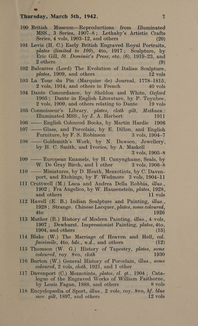 100 101 — 102 103 104 105 106 107 108 109 110 111 112 113 114 115 116 _— jem -J 118 British Museum—Reproductions from — [Illuminated MSS., 3 Series, 1907-8; Lethaby’s Artistic Crafts Series, 4 vols, 1903-12, and others (20) Levis (H. C.) Early British Engraved Royal Portraits, plates (limited to 100), 4to, 1917; Sculpture, by Eric Gill, St. Dominic’s Press, etc. (6), 1919-23, and 2 others (9) Balcarres (Lord) The Evolution of Italian Sculpture, plates, 1909, and others 12 vols La Tour du Pin (Marquise de) Journal, 1778-1815, 2 vols, 1914, and others in French 40 vols Dante Concordance, by Sheldon and White, Ozford 1905; Dante in English Literature, by P. Toynbee, 2 vols, 1909, and others relating to Dante 19 vols Connoisseur’s Library, plates, cloth gilt, Methuen: Illuminated MSS., by J. A. Herbert 191] —— English Coloured Books, by Martin Hardie 1906 —— Glass, and Porcelain, by E. Dillon, and English Furniture, by F.S. Robinson 3 vols, 1904-7 Goldsmith’s Work, by N. Dawson, Jewellery, by H. C. Smith, and Ivories, by A. Maskell 3 vols, 1905-8 —— Kuropean Enamels, by H. Cunynghame, Seals, by W. De Gray Birch, and 1 other 3 vols, 1906—8 —— Miniatures, by D. Heath, Mezzotints, by C. Daven- port, and Etchings, by F. Wedmore 3 vols, 1904-11 Cruttwell (M.) Luca and Andrea Della Robbia, illus., 1902; Fra Angelico, by W. Hausenstein, plates, 1928, and others ; 11 vols Havell (E. B.) Indian Sculpture and Painting, illus., 1928; Strange. Chinese Lacquer, plates, some coloured, Ato 1926 Muther (R.) History of Modern Painting, dlus., 4 vols, 1907 ; Dewhurst. Impressionist Painting, plates, 4to, 1904, and others (15) Blake (W.) The Marriage of Heaven and Hell, col. facsimile, 4to, bds., n.d., and others (12) Thomson (W. G.) History of Tapestry, plates, some coloured, roy. 8vo, cloth 1930 Burton (W.) General History of Porcelain, ilus., some coloured, 2 vols, cloth, 1921, and 1 other Davenport (C.) Mezzotints, plates, cl. gt., 1904; Cata- logue of the Engraved Works of William Faithorne, Encyclopedia of Sport, illus., 2 vols, roy. 8vo, hf. blue mor. gilt, 1897, and others 12 vols 