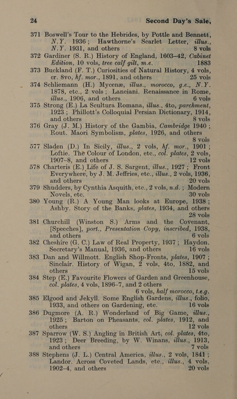 371 372 373 374 375 376 577 578 379 380 381 382 383 384 385 386 387 388 Boswell’s Tour to the Hebrides, by Pottle and Bennett, N.Y. 1936; Hawthorne’s Scarlet Letter, cllus., N.Y. 1931, and others 8 vols Gardiner (S. R.) History of England, 1603-42, Cabinet Hdition, 10 vols, tree calf gilt, m.e. 1883 Buckland (F. T.) Curiosities of Natural History, 4 vols, cr. 8vo, hf. mor., 1891, and others 25 vols Schliemann (H.) Mycenez, «llus., morocco, g.e., N.Y. 1878, etc., 2 vols; Lanciani. Renaissance in Rome, illus., 1906, and others 6 vols Strong (E.) La Scultura Romana, illus., 4to, parchment, 1923 ; Phillott’s Colloquial Persian Dictionary, 1914, and others 8 vols Gray (J. M.) History of the Gambia, Cambridge 1940 ; Rout. Maori Symbolism, plates, 1926, and others 8 vols Sladen (D.) In Sicily, allus., 2 vols, hf. mor., 1901 ; Loftie. The Colour of London, etc., col. plates, 2 vols, 1907-8, and others 12 vols Charteris (K.) Life of J. S. Sargent, dllus., 1927; Front Everywhere, by J. M. Jeffries, etc., cllus., 2 vols, 1936, and others 20 vols Shudders, by Cynthia Asquith, etc., 2 vols, n.d. ; Modern Novels, etc. . 30 vols Young (R.) A Young Man looks at Europe, 1938 ; Ashby. Story of the Banks, plates, 1934, and others 28 vols Churchill (Winston §S.) Arms and the Covenant, [Speeches], port., Presentation Copy, inscribed, 1938, and others | 6 vols Cheshire (G. C.) Law of Real Property, 1937; Haydon. Secretary’s Manual, 1936, and others 16 vols Dan and Willmott. English Shop-Fronts, plates, 1907 ; Sinclair. History of Wigan, 2 vols, 4to, 1882, and others 15 vols Step (E.) Favourite Flowers of Garden and Greenhouse, col. plates, 4 vols, 1896-7, and 2 others 6 vols, half morocco, t.e.g. Elgood and Jekyll. Some English Gardens, illus., folio, 1933, and others on Gardening, etc. 16 vols Dugmore (A. R.) Wonderland of Big Game, «lus., 1925; Barton on Pheasants, col. plates, 1912, and others 12 vols Sparrow (W. 8.) Angling in British Art, col. plates, 4to, 1923; Deer Breeding, by W. Winans, dllus., 1913, and others 7 vols Stephens (J. L.) Central America, illus., 2 vols, 1841 ; Landor. Across Coveted Lands, etc., tllus., 4 vols, 1902-4, and others 20 vols