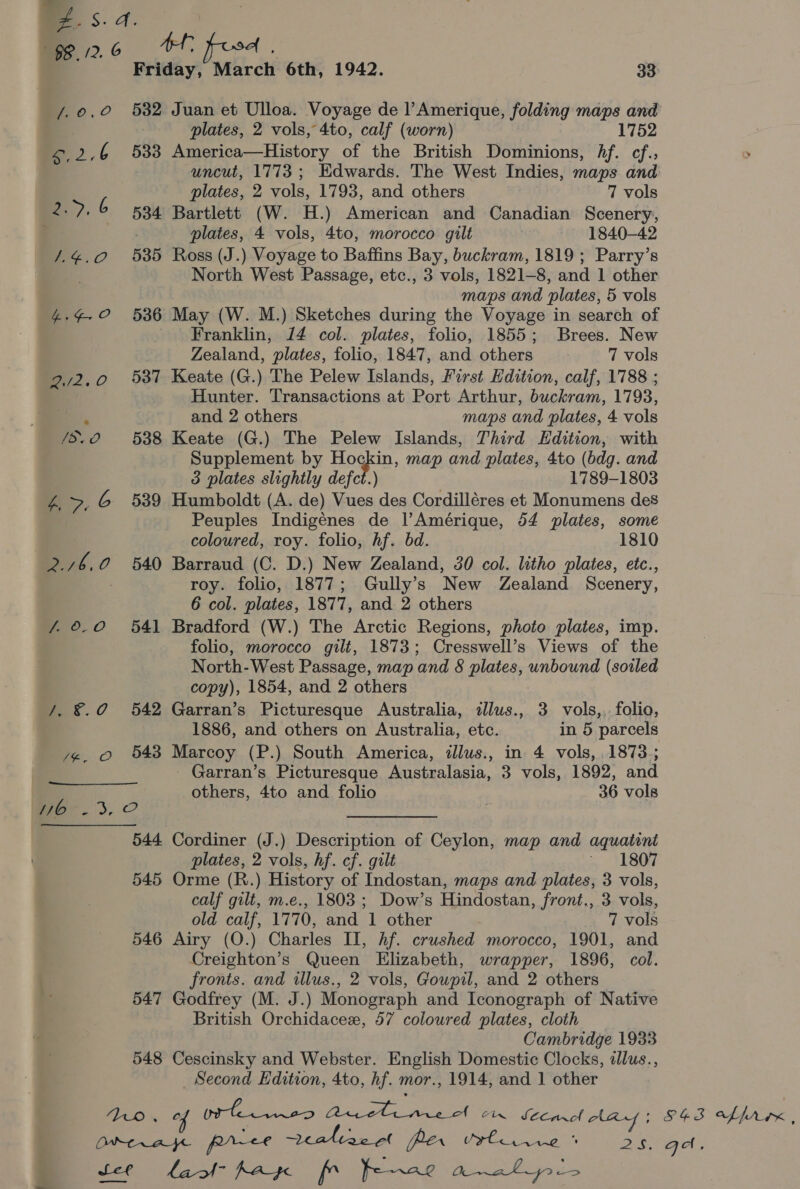 532 Juan et Ulloa. Voyage de l’Amerique, folding maps oe plates, 2 vols, 4to, calf (worn) 1752 533 America—History of the British Dominions, Af. cf.; uncut, 1773; Edwards. The West Indies, maps and plates, 2 vols, 1793, and others 7 vols 534 Bartlett (W. H.) American and Canadian Scenery, plates, 4 vols, 4to, morocco gilt | 1840-42 535 Ross (J.) Voyage to Baffins Bay, buckram, 1819; Parry’s North West Passage, etc., 3 vols, 1821-8, and 1 other maps and plates, 5 vols 536 May (W. M.) Sketches during the Voyage in search of Franklin, 14 col. plates, folio, 1855; Brees. New Zealand, plates, folio, 1847, and others 7 vols 537 Keate (G.) The Pelew Islands, First Edition, calf, 1788 ; Hunter. Transactions at Port Arthur, buckram, 1793, and 2 others maps and plates, 4 vols 538 Keate (G.) The Pelew Islands, Third Edition, with Supplement by Hogkin, map and plates, 4to (bdg. and 3 plates slightly defect.) 1789-1803 539 Humboldt (A. de) Vues des Cordilléres et Monumens des Peuples Indigénes de lAmérique, 54 plates, some coloured, roy. folio, hf. bd. 1810 540 Barraud (C. D.) New Zealand, 30 col. litho plates, etc., roy. folio, 1877; Gully’s New Zealand Scenery, 6 col. plates, 1877, and 2 others 541 Bradford (W.) The Arctic Regions, photo plates, imp. folio, morocco gilt, 1873; Cresswell’s Views of the North-West Passage, map and 8 plates, unbound (soiled copy), 1854, and 2 others 542 Garran’s Picturesque Australia, illus., 3 vols,,. folio, 1886, and others on Australia, etc. in 5 parcels 543 Marcoy (P.) South America, illus., in 4 vols, 1873 ; _ Garran’s Picturesque Australasia, 3 vols, 1892, and others, 4to and folio 36 vols 544 Cordiner (J.) Description of Ceylon, map and aquatint plates, 2 vols, hf. cf. gilt ~ 1807 545 Orme (R.) History of Indostan, maps and plates, 3 vols, calf gilt, m.e., 1803 ; Dow’s Hindostan, front., 3 vols, old calf, 1770, and 1 other 7 vols 546 Airy (O.) Charles II, hf. crushed morocco, 1901, and Creighton’s Queen Elizabeth, wrapper, 1896, col. fronts. and illus., 2 vols, Goupil, and 2 others 547 Godfrey (M. J.) Monograph and Iconograph of Native British Orchidacez, 57 coloured plates, cloth Cambridge 1933 548 Cescinsky and Webster. English Domestic Clocks, alus., _ Second Edition, 4to, hf. mor., 1914, and 1 other S43 offrrx, Qa.