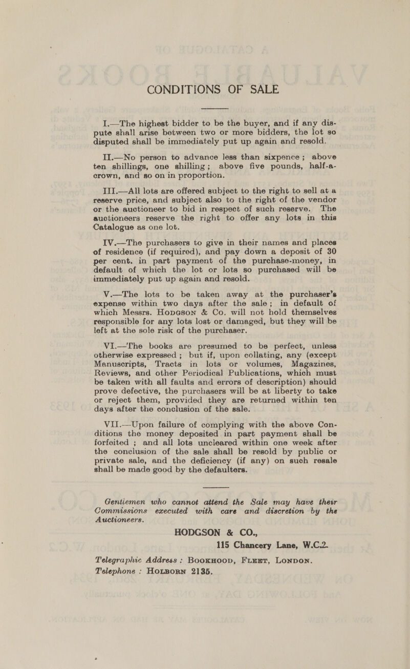 CONDITIONS OF SALE  I.—The highest bidder to be the buyer, and if any dia- pute shall arise between two or more bidders, the lot so disputed shall be immediately put up again and resold. II.—No person to advance less than sixpence; above ten shillings, one shilling; above five pounds, half-a- crown, and so on in proportion. TIT.—All lots are offered subject to the right to sell at a reserve price, and subject also to the right of the vendor or the auctioneer to bid in respect of such reserve. The auctioneers reserve the right to offer any lots in this Catalogue as one lot. IV.—The purchasers to give in their names and places of residence (if required), and pay down a deposit of 30 per cent. in part payment of the purchase-money, in default of which the lot or lots so purchased will be immediately put up again and resold. V.—The lots to be taken away at the purchaser’s expense within two days after the sale; in default of which Messrs. Hopeson &amp; Co. will not hold themselves responsible for any lots lost or damaged, but they will be left at the sole risk of the purchaser. VI.—The books are presumed to be perfect, unless otherwise expressed ; but if, upon collating, any (except Manuscripts, Tracts in lots or volumes, Magazines, Reviews, and other Periodical Publications, which must be taken with all faults and errors of description) should prove defective, the purchasers will be at liberty to take or reject them, provided they are returned within ten days after the conclusion of the sale. VII.-—_Upon failure of complying with the above Con- ditions the money deposited in part payment shall be forfeited ; and all lots uncleared within one week after the conclusion of the sale shall be resold by public or private sale, and the deficiency (if any) on such resale shall be made good by the defaulters.  Gentiemen who cannot attend the Sale may have their Commissions executed with care and discretion by the Auctioneers. HODGSON &amp; CO., 115 Chancery Lane, W.C.2. Telegraphic Address: BooKHoop, FLEET, LONDON. Telephone : HoLBoRN 21385.