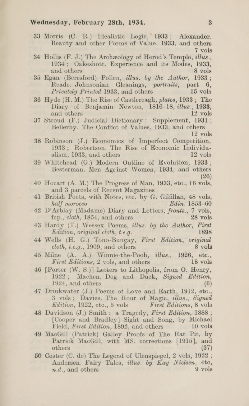 33 34 35 36 37 38 39 40 41 42 43 Ad 47 48 49 50 Morris (C. R.) Idealistic Logic,’ 1933; Alexander. Beauty and other Forms of Value, 1933, and others 7 vols Hollis (F. J.) The Archeology of Herod’s Temple, illus., 1934 ; Oakeshott. Experience and its Modes, 1933, and others 8 vols Egan (Beresford) Pollen, dlus. by the Author, 1933 ; Reade. Johnsonian Gleanings, portraits, part 6, Privately Printed 1933, and others 15 vols Hyde (H. M.) The Rise of Castlereagh, plates, 1933 ; The Diary of Benjamin Newton, 1816-18, cllus., 1933, and others 12 vols Stroud (F.) Judicial Dictionary: Supplement, 1931 ; Bellerby. The Conflict of Values, 1933, and others 12 vols Robinson (J.) Economics of Imperfect Competition, 1933 ; Robertson. The Rise of Economic Individu- alism, 1933, and others 12 vols Whitehead (G.) Modern Outline of Evolution, 1933 ; Besterman. Men Against Women, 1934, and others (26) Hocart (A. M.) The Progress of Man, 1933, etc., 16 vols, and 3 parcels of Recent Magazines British Poets, with Notes, etc. by G. Gilfillan, 48 vols, half morocco Edin. 1853-60 D’Arblay (Madame) Diary and Letters, fronts., 7 vols, fep., cloth, 1854, and others 28 vols Hardy (I'.) Wessex Poems, illus. by the Author, Furst Edition, original cloth, t.e.g. 1898 Wells (H. G.) Tono-Bungay, First Hdition, original cloth, t.e.g., 1909, and others 8 vols Milne (A. A.) Winnie-the-Pooh, illus., 1926, etc., First Editions, 2 vols, and others 18 vols [Porter (W. 8.)] Letters to Lithopolis, from O. Henry, 1922; Machen. Dog and Duck, Signed Edition, 1924, and others (6) Drinkwater (J.) Poems of Love and Earth, 1912, etc., 3 vols; Davies. The Hour of Magic, illus., Signed Edition, 1922, etc., 5 vols First Editions, 8 vols Davidson (J.) Smith: a Tragedy, First Edition, 1888 ; [Cooper and Bradley] Sight and Song, by Michael Field, First Hdition, 1892, and others 10 vols MacGill (Patrick) Galley Proofs of The Rat Pit, by Patrick MacGill, with MS. corrections [1915], and others (37) Coster (C. de) The Legend of Ulenspiegel, 2 vols, 1922 ; Andersen. Fairy Tales, illus. by Kay Nielsen, 4to,