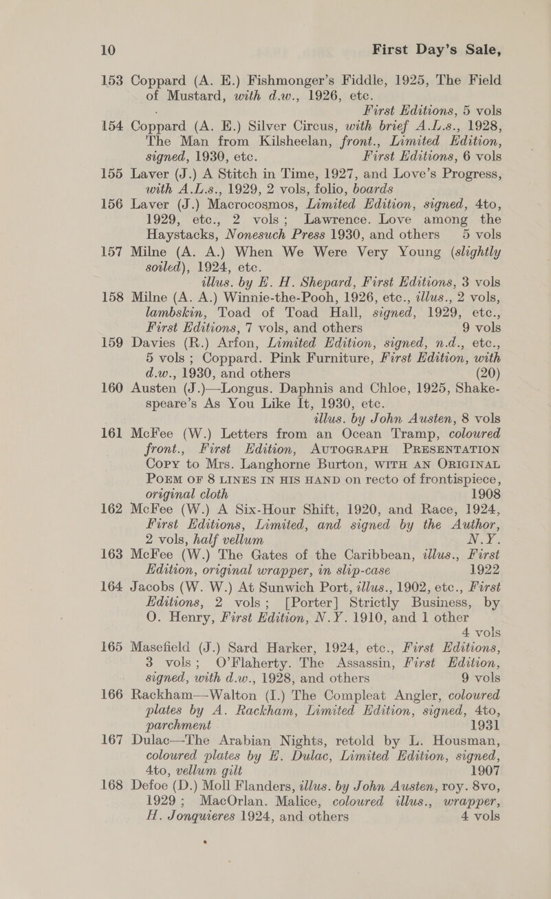 153 Coppard (A. E.) Fishmonger’s Fiddle, 1925, The Field of Mustard, with d.w., 1926, etc. First Editions, 5 vols 154 Coppard (A. E.) Silver Circus, with brief A.L.s., 1928, The Man from Kilsheelan, front., Limited Edition, signed, 1930, etc. First Editions, 6 vols 155 Laver (J.) A Stitch in Time, 1927, and Love’s Progress, with A.L.s., 1929, 2 vols, folio, boards 156 Laver (J.) Macrocosmos, Limited Edition, signed, 4to, 1929, etc., 2 vols; Lawrence. Love among the Haystacks, Nonesuch Press 1930, and others 5 vols 157 Milne (A. A.) When We Were Very Young (slightly soiled), 1924, etc. illus. by H. H. Shepard, First Editions, 3 vols 158 Milne (A. A.) Winnie-the-Pooh, 1926, etc., ellus., 2 vols, lambskin, Toad of Toad Hall, signed, 1929, etc., First Editions, 7 vols, and others 9 vols 159 Davies (R.) Arfon, Limited Edition, signed, n.d., etc., 5 vols ; Coppard. Pink Furniture, First Edition, with d.w., 1930, and others (20) 160 Austen (J.)—Longus. Daphnis and Chloe, 1925, Shake- speare’s As You Like It, 1930, etc. illus. by John Austen, 8 vols 161 Mckee (W.) Letters from an Ocean Tramp, coloured front., First Edition, AvTOGRAPH PRESENTATION Copy to Mrs. Langhorne Burton, WITH AN ORIGINAL POEM OF 8 LINES IN HIS HAND on recto of frontispiece, original cloth 1908 162 McFee (W.) A Six-Hour Shift, 1920, and Race, 1924, first Editions, Limited, and signed by the Author, 2 vols, half vellum Nis Be 163 McKee (W.) The Gates of the Caribbean, dlus., First Ldition, original wrapper, in slip-case 1922 164 Jacobs (W. W.) At Sunwich Port, tllus., 1902, etc., Farst Hditions, 2 vols; [Porter] Strictly Business, by O. Henry, First Edition, N.Y. 1910, and 1 other 4 vols 165 Masefield (J.) Sard Harker, 1924, etc., First Editions, 3 vols; O’Flaherty. The Assassin, First Edition, signed, with d.w., 1928, and others 9 vols 166 Rackham—Walton (I.) The Compleat Angler, coloured plates by A. Rackham, Limited Edition, signed, 4to, parchment 1931 167 Dulac—The Arabian Nights, retold by L. Housman, coloured plates by H. Dulac, Limited Hdition, signed, 4to, vellum gilt 1907 168 Defoe (D.) Moll Flanders, illus. by John Austen, roy. 8vo, 1929; MacOrlan. Malice, coloured illus., wrapper, H. Jonquieres 1924, and others 4 vols