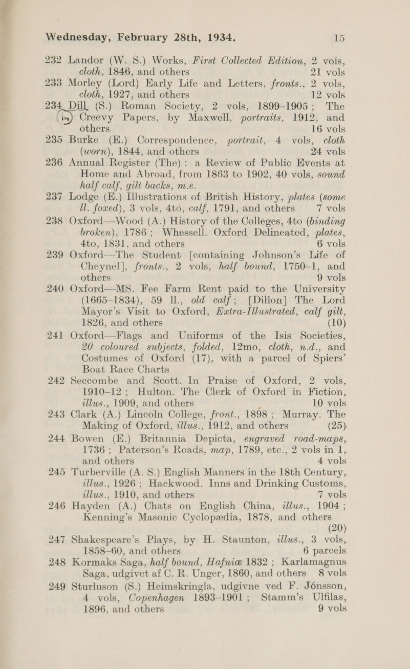 232 Landor (W. 8.) Works, First Collected Edition, 2 vols, cloth, 1846, and others 21 vols 233 Morley (Lord) Early Life and Letters, fronts., 2 vols, cloth, 1927, and others 12 vols 234 Dill (S.) Roman Society, 2 vols, 1899-1905; The \in) Creevy Papers, by Maxwell, portraits, 1912, and others 16 vols 235 Burke (E.) Correspondence, portrait, 4 vols, cloth (worn), 1844, and others 24 vols 236 Annual Register (The): a Review of Public Events at Home and Abroad, from 1863 to 1902, 40 vols, sound half calf, gilt backs, m.e. 237 Lodge (E.) Illustrations of British History, plates (some ll. foxed), 3 vols, 4to, calf, 1791, and others 7 vols 238 Oxford—Wood (A.) History of the Colleges, 4to (binding broken), 1786; Whessell. Oxford Delineated, plates, 4to, 1831, and others 6 vols 239 Oxford—The Student [containing Johnson’s Life of Cheynel], fronts., 2 vols, half bound, 1750-1, and others 9 vols 240 Oxford—MS. Fee Farm Rent paid to the University (1665-1834), 59 Il., old calf; [Dillon] The Lord Mayor’s Visit to Oxford, Hxtra-Illustrated, calf gilt, 1826, and others (10) 241 Oxford—Flags and Uniforms of the Isis Societies, 20 coloured subjects, folded, 12mo, cloth, n.d., and Costumes of Oxford (17), with a parcel of Spiers’ Boat Race Charts 242 Seccombe and Scott. In Praise of Oxford, 2 vols, 1910-12; Hulton. The Clerk of Oxford in Fiction, tllus., 1909, and others , 10 vols. 243 Clark (A.) Lincoln College, front., 1898; Murray. The Making of Oxford, tllus., 1912, and others (25) 244 Bowen (E.) Britannia Depicta, engraved road-maps, 1736 ; Paterson’s Roads, map, 1789, etc., 2 vols in 1, and others 4 vols 245 'Turberville (A. S.) English Manners in the 18th Century, illus., 1926 ; Hackwood. Inns and Drinking Customs, illus., 1910, and others 7 vols 246 Hayden (A.) Chats on English China, illus., 1904 ; Kenning’s Masonic Cyclopedia, 1878, and others (20) 247 Shakespeare’s Plays, by H. Staunton, illus., 3 vols, 1858-60, and others 6 parcels 248 Kormaks Saga, half bound, Hafnie 1832 ; Karlamagnus Saga, udgivet af C. R. Unger, 1860, and others 8 vols 249 Sturluson (8.) Heimskringla, udgivne ved F. Jénsson, 4 vols, Copenhagen 1893-1901; Stamm’s Ulfilas, 1896, and others 9 vols