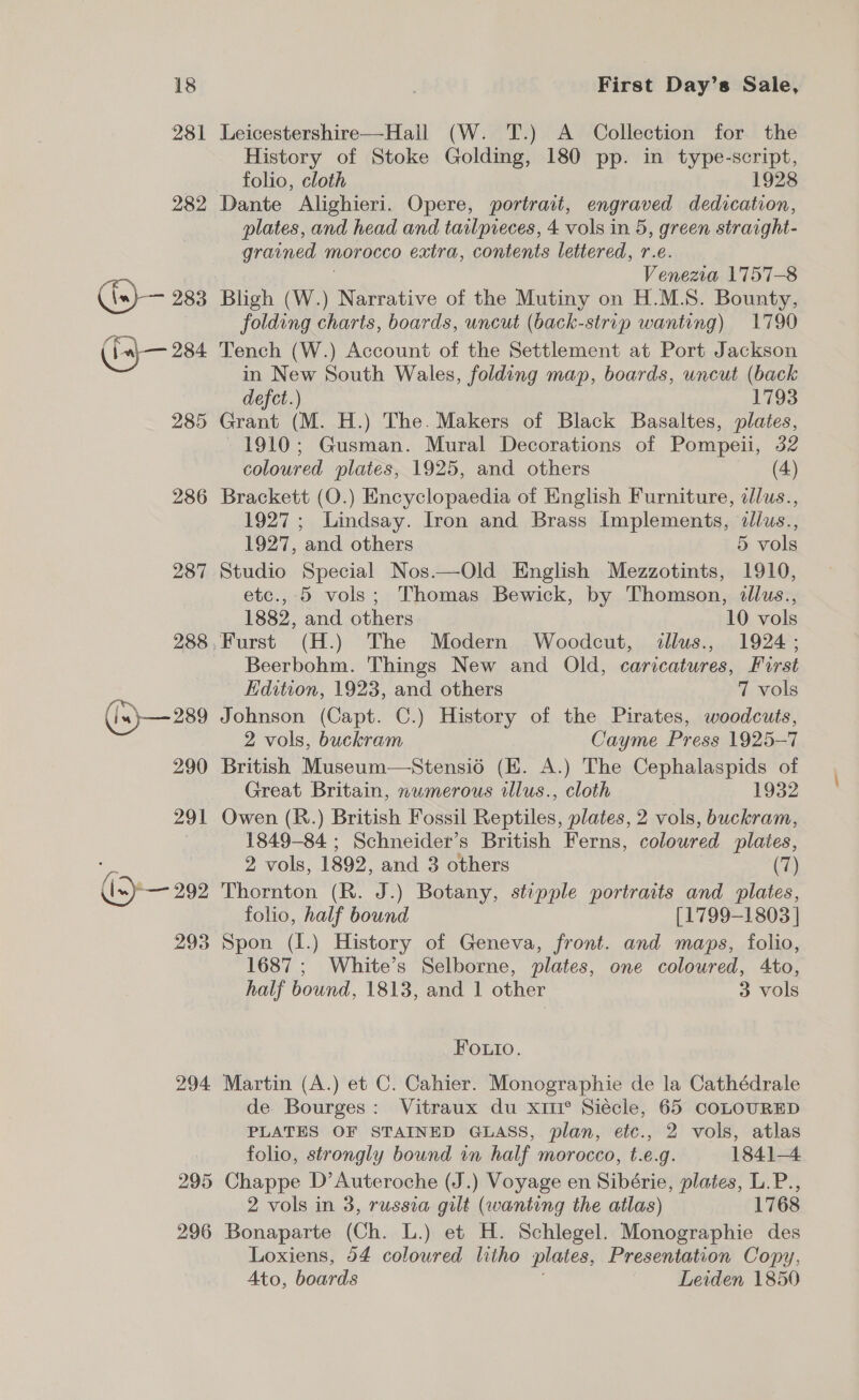 281 Leicestershire—Hall (W. T.) A Collection for the History of Stoke Golding, 180 pp. in type-script, folio, cloth 1928 282 Dante Alighieri. Opere, portrait, engraved dedication, plates, and head and tailpieces, 4 vols in 5, green straight- grained n morocco extra, contents lettered, r.e. Venezia 1757-8 (.)— 283 Bligh (w.) Narrative of the Mutiny on H.M.S. Bounty, folding charts, boards, uncut (back-strip wanting) 1790 ‘fal— 284 Tench (W.) Account of the Settlement at Port Jackson in New South Wales, folding map, boards, uncut (back defect.) 1793 285 Grant (M. H.) The. Makers of Black Basaltes, plates, 1910; Gusman. Mural Decorations of Pompeii, 32 coloured plates, 1925, and others (4) 286 Brackett (O.) Encyclopaedia of English Furniture, cllus., 1927; Lindsay. Iron and Brass Implements, ¢llus., 1927, and others 5 vols 287 Studio Special Nos.—Old English Mezzotints, 1910, etc., 5 vols; Thomas Bewick, by Thomson, illus., 1882, and others 10 vols 288,Furst (H.) The Modern Woodcut, illus., 1924 ; Beerbohm. Things New and Old, caricatures, First Kdition, 1923, and others 7 vols (ix) —289 Johnson (Capt. C.) History of the Pirates, woodcuts, 2 vols, buckram Cayme Press 1925-7 290 British Museum—Stensio (E. A.) The Cephalaspids of Great Britain, numerous illus., cloth 1932 291 Owen (R.) British Fossil Reptiles, plates, 2 vols, buckram, 1849-84 ; Schneider’s British Ferns, coloured plates, 2 vols, 1892, and. 3 others (7) (&gt; 292 Thornton (R. J.) Botany, stipple portraits and plates, folio, half bound [1799-1803 | 293 Spon (1.) History of Geneva, front. and maps, folio, 1687 ; White’s Selborne, plates, one coloured, 4to, half bound, 1813, and 1 other 3 vols Fouio. 294 Martin (A.) et C. Cahier. Monographie de la Cathédrale de. Bourges: Vitraux du xii Siécle, 65 COLOURED PLATES OF STAINED GLASS, plan, etc., 2 vols, atlas folio, strongly bound in half morocco, t.e.g. 1841-4 295 Chappe D’Auteroche (J.) Voyage en Sibérie, plates, L.P., 2 vols in 3, russia gilt (wanting the atlas) 1768 296 Bonaparte (Ch. L.) et H. Schlegel. Monographie des Loxiens, 54 coloured litho plates, Presentation Copy, Ato, boards Leiden 1850