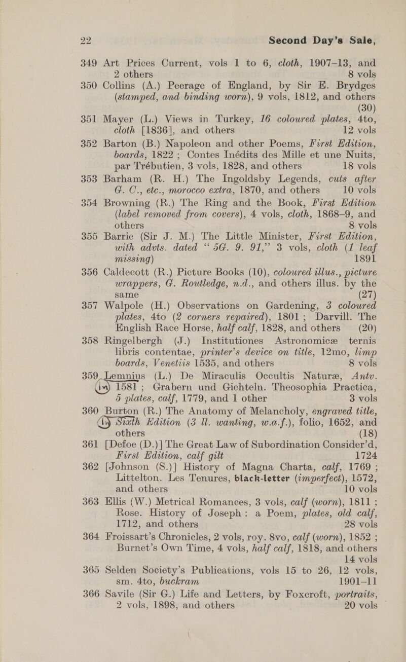 349 Art Prices Current, vols 1 to 6, cloth, 1907-13, and 2 others 8 vols 350 Collins (A.) Peerage of England, by Sir E. Brydges (stamped, and binding worn), 9 vols, 1812, and others (30) 351 Mayer (L.) Views in Turkey, 16 coloured plates, 4to, cloth [1836], and others 12 vols 352 Barton (B.) Napoleon and other Poems, First Edition, boards, 1822 ; Contes Inédits des Mille et une Nuits, par Trébutien, 3 vols, 1828, and others 18 vols 353 Barham (R. H.) The Ingoldsby Legends, cuts after G. C., etc., morocco extra, 1870, and others 10 vols 354 Browning (R.) The Ring and the Book, First Hdition (label removed from covers), 4 vols, cloth, 1868-9, and others 8 vols 355 Barrie (Sir J. M.) The Little Minister, First Hdition, with advts. dated “ 5G. 9. 91,” 3 vols, cloth (1 leaf missing) 1891 356 Caldecott (R.) Picture Books (10), coloured illus., picture wrappers, G. Routledge, n.d., and others illus. by the same (27) 357 Walpole (H.) Observations on Gardening, 3 coloured plates, 4to (2 corners repaired), 1801; Darvill. The English Race Horse, half calf, 1828, and others (20) 358 Ringelbergh (J.) Institutiones Astronomice ternis libris contentae, printer’s device on title, 12mo, limp boards, Venetiis 1535, and others 8 vols 359. Lemnius (L.) De Miraculis Occultis Nature, Antv. Gm) 1581; Grabern und Gichteln. Theosophia Practica, 5 plates, calf, 1779, and 1 other 3 vols 360 Burton (R.) The Anatomy of Melancholy, engraved title, dy Siath Edition (3 Ul. wanting, w.a.f.), folio, 1652, and others (18) 361 [Defoe (D.)] The Great Law of Subordination Consider’d, First Edition, calf gilt 1724 362 [Johnson (8.)] History of Magna Charta, calf, 1769 ; Littelton. Les Tenures, black-letter («mperfect), 1572, and. others 10 vols 363 Ellis (W.) Metrical Romances, 3 vols, calf (worn), 1811 ; Rose. History of Joseph: a Poem, plates, old calf, 1712, and others 28 vols 364 Froissart’s Chronicles, 2 vols, roy. 8vo, calf (worn), 1852 ; Burnet’s Own Time, 4 vols, half calf, 1818, and others 14 vols 365 Selden Society’s Publications, vols 15 to 26, 12 vols, sm. 4to, buckram 1901-11 366 Savile (Sir G.) Life and Letters, by Foxcroft, portraits, 2 vols, 1898, and others 20 vols ©