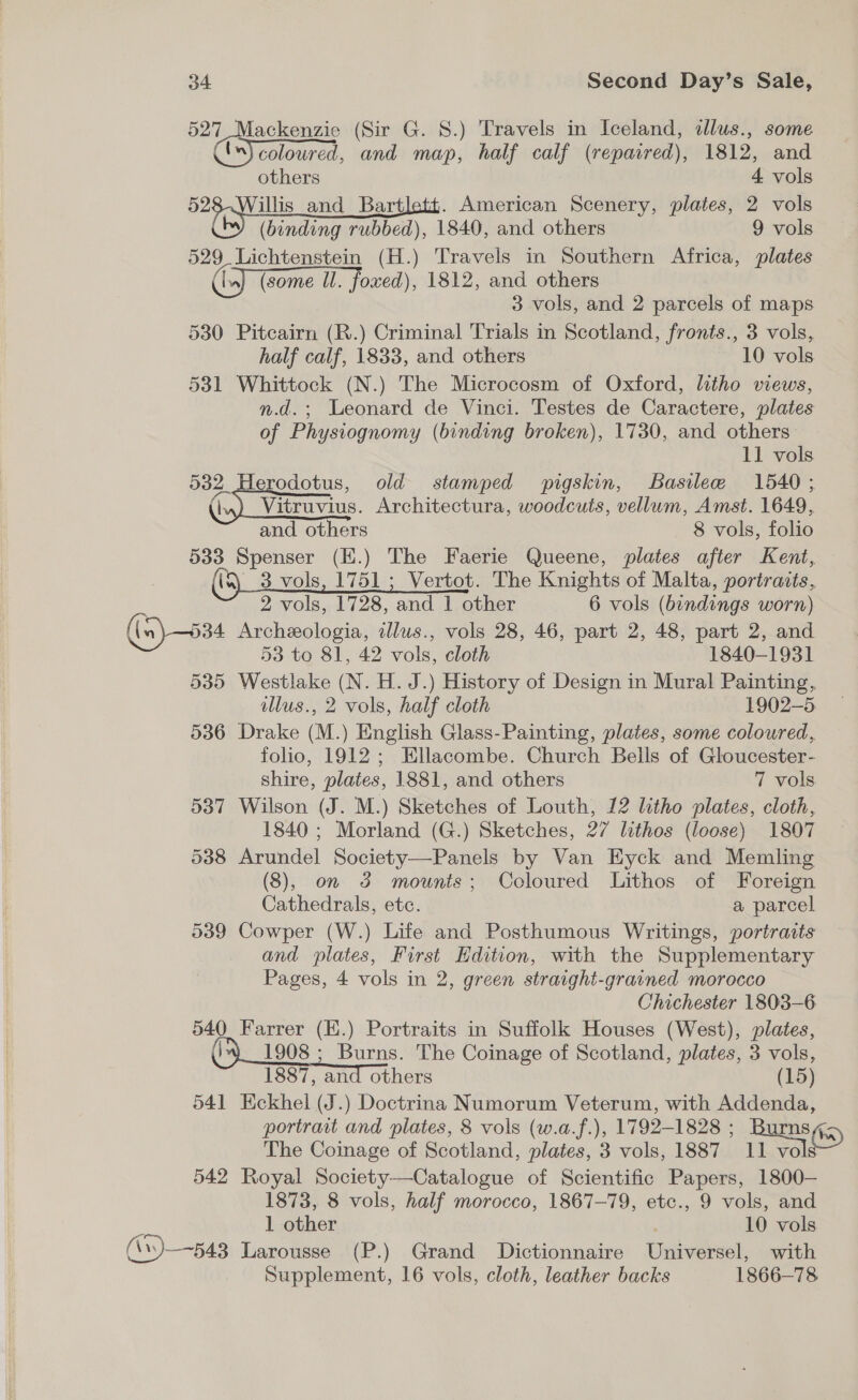 527 Mackenzie (Sir G. 8.) Travels in Iceland, illus., some '“) coloured, and map, half calf (repaired), 1812, and others 4 vols sie and Bartlett. American Scenery, plates, 2 vols (binding rubbed), 1840, and others 9 vols 529 Lichtenstein (H.) Travels in Southern Africa, plates (In) (some Ul. foxed), 1812, and others 3 vols, and 2 parcels of maps 530 Pitcairn (R.) Criminal Trials in Scotland, fronts., 3 vols, half calf, 1833, and others 10 vols 531 Whittock (N.) The Microcosm of Oxford, litho views, n.d.; Leonard de Vinci. Testes de Caractere, plates of Physiognomy (binding broken), 1730, and others 11 vols 532 Herodotus, old stamped pigskin, Basilee 1540; (iu) Vitruvius. Architectura, woodcuts, vellum, Amst. 1649, and others 8 vols, folio 533 Spenser (E.) The Faerie Queene, plates after Kent, _3 vols, 1751 ; Vertot. The Knights of Malta, portraits, 2 vols, 1728, and 1 other 6 vols (bindings worn) (a) 534 Archeologia, illus., vols 28, 46, part 2, 48, part 2, and 53 to 81, 42 vols, cloth 1840-1931 535 Westlake (N. H. J.) History of Design in Mural Painting, illus., 2 vols, half cloth 1902-5 536 Drake (M.) English Glass-Painting, plates, some coloured, folio, 1912; Ellacombe. Church Bells of Gloucester- shire, plates, 1881, and others 7 vols 537 Wilson (J. M.) Sketches of Louth, 12 litho plates, cloth, 1840 ; Morland (G.) Sketches, 27 lithos (loose) 1807 538 Arundel Society—Panels by Van Eyck and Memling (8), on 3 mounts; Coloured Lithos of Foreign Cathedrals, etc. a parcel 539 Cowper (W.) Life and Posthumous Writings, portraits and plates, First Edition, with the Supplementary Pages, 4 vols in 2, green straight-grained morocco Chichester 1803-6 540 Farrer (E.) Portraits in Suffolk Houses (West), plates, (9 1908 ; Burns. The Coinage of Scotland, plates, 3 vols, 1887, and others (15) 541 Eckhel (J.) Doctrina Numorum Veterum, with Addenda, portrait and plates, 8 vols (w.a.f.), 1792-1828 ; BUDE (5) The Coinage of Scotland, plates, 3 vols, 1887 11 vols 542 Royal Society—Catalogue of Scientific Papers, 1800- 1873, 8 vols, half morocco, 1867-79, etc., 9 vols, and xs 1 other 10 vols (\\)—~543 Larousse (P.) Grand Dictionnaire Universel, with Supplement, 16 vols, cloth, leather backs 1866-78