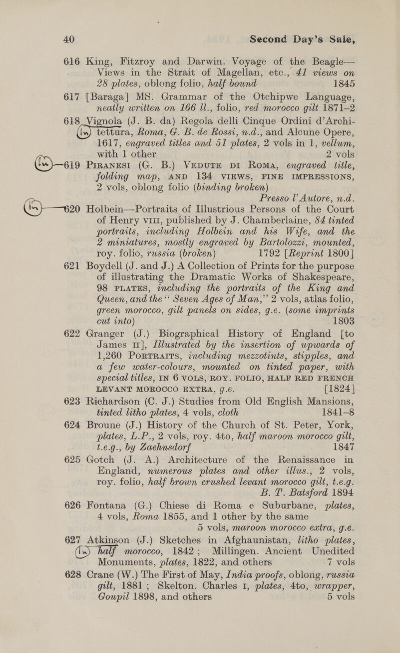 616 King, Fitzroy and Darwin. Voyage of the Beagle— Views in the Strait of Magellan, etc.,.41 views on 28 plates, oblong folio, half bound 1845 617 [Baraga] MS. Grammar of the Otchipwe Language, neatly written on 166 ll., folio, red morocco gilt 1871-2 618 Vignola (J. B. da) Regal delli Cinque Ordini d’Archi- { in) tettura, Roma, G. B. de Rossi, n.d., and Alcune Opere, 1617, engraved titles and 51 plates, 2 vols in 1, vellum, with 1 other 2 vols 619 Prrangest (G. B.) VepDuTE pi Roma, engraved title, folding map, AND 1384 VIEWS, FINE IMPRESSIONS, 2 vols, oblong folio (binding broken) a Presso l’ Autore, n.d. ((5) —v20 Holbein—Portraits of Illustrious Persons of the Court of Henry vii, published by J. Chamberlaine, 84 tinted portraits, including Holbein and his Wife, and the 2 miniatures, mostly engraved by Bartolozzi, mounted, roy. folio, russia (broken) 1792 [Reprint 1800] 621 Boydell (J. and J.) A Collection of Prints for the purpose of illustrating the Dramatic Works of Shakespeare, 98 PLATES, including the portraits of the King and Queen, and the “ Seven Ages of Man,” 2 vols, atlas folio, green morocco, gilt panels on sides, g.e. (some imprints cut into) 1803 622 Granger (J.) Biographical History of England [to James 1], Illustrated by the insertion of upwards of 1,260 Portraits, including mezzotints, stipples, and a few water-colours, mounted on tinted paper, with special titles, IN 6 VOLS, ROY. FOLIO, HALF RED FRENCH LEVANT MOROCCO EXTRA, Jg.é. [1824 | 623 Richardson (C. J.) Studies from Old English Mansions, tinted litho plates, 4 vols, cloth 1841-8 624 Broune (J.) History of the Church of St. Peter, York, plates, L.P., 2 vols, roy. 4to, half maroon morocco gilt, t.e.g., by Zaehnsdorf : 1847 625 Gotch (J. A.) Architecture of the Renaissance in England, numerous plates and other illus., 2 vols, roy. folio, half brown crushed levant morocco gilt, t.e.g. B. T. Batsford 1894 626 Fontana (G.) Chiese di Roma e Suburbane, plates, 4 vols, Roma 1855, and 1 other by the same 5 vols, maroon morocco extra, g.e. be Atkinson (J.) Sketches in Afghaunistan, litho plates, ®) “half. morocco, 1842; Millingen. Ancient Unedited Monuments, plates, 1822, and others 7 vols 628 Crane (W.) The First of May, India proofs, oblong, russia gilt, 1881 ; Skelton. Charles 1, plates, 4to, wrapper, Goupil 1898, and others 5 vols