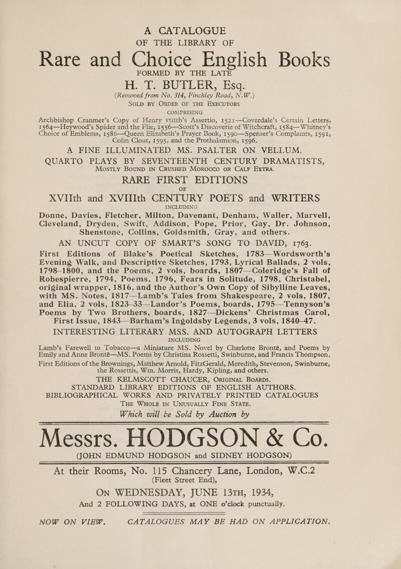 OF THE LIBRARY OF Rare and Choice English Books FORMED BY THE LATE H. To BUTLER, Esa. b) (Removed from No. 314, Finchley Road, N.W.) SOLD BY ORDER OF THE EXECUTORS COMPRISING Archbishop Cranmer’s Copy of Henry viith’s Assertio, 1521—Coverdale’s Certain Letters, 1564—Heywood’s Spider and the Flie, 1556—-Scott’s Discoverie of Witchcraft, 1584—Whitney’s Choice of Emblems, 1586—Queen Elizabeth’s Prayer Book, 1590-—Spenser’s Complaints, 1591, Colin Clout, 1595, and the Prothalamion, 1596. A FINE ILLUMINATED MS. PSALTER ON VELLUM. QUARTO PLAYS BY SEVENTEENTH CENTURY DRAMATISTS, MostLty BOUND IN CRUSHED MorROocCO OR CALF EXTRA. RARE FIRST EDITIONS OF XVIIth and XVITIth CENTURY POETS and WRITERS INCLUDING Donne, Davies, Fletcher, Milton, Davenant, Denham, Waller, Marvell, Cleveland, Dryden, Swift, Addison, Pope, Prior, Gay, Dr. Johnson, Shenstone, Collins, Goldsmith, Gray, and others. AN UNCUT COPY OF SMART’S SONG TO DAVID, 1763. First Editions of Blake’s Poetical Sketches, 1783—-Wordsworth’s Evening, Walk, and Descriptive Sketches, 1793, Lyrical Ballads, 2 vols, 1798-1800, and the Poems, 2 vols, boards, 1807—Coleridge’s Fall of Robespierre, 1794, Poems, 1796, Fears in Solitude, 1798, Christabel, original wrapper, 1816, and the Author’s Own Copy of Sibylline Leaves, with MS. Notes, 1817—Lamb’s Tales from Shakespeare, 2 vols, 1807, and Elia, 2 vols, 1823-33—-Landor’s Poems, boards, 1795—Tennyson’s Poems by Two Brothers, boards, 1827—Dickens’ Christmas Carol, First Issue, 1843—-Barham’s Ingoldsby Legends, 3 vols, 1840-47. INTERESTING LITERARY MSS. AND AUTOGRAPH LETTERS INCLUDING Lamb’s Farewell to Tobacco—a Miniature MS. Novel by Charlotte Bronté, and Poems by Emily and Anne Bronté—MS. Poems by Christina Rossetti, Swinburne, and Francis Thompson. First Editions of the Brownings, Matthew Arnold, FitzGerald, Meredith, Stevenson, Swinburne, the Rossettis, Wm. Morris, Hardy, Kipling, and others. THE KELMSCOTT CHAUCER, ORIGINAL BOARDs. STANDARD LIBRARY EDITIONS OF ENGLISH AUTHORS. BIBLIOGRAPHICAL WORKS AND PRIVATELY PRINTED CATALOGUES THE WHOLE IN UNUSUALLY FINE STATE. Which will be Sold by Auction by Messrs. HODGSON &amp; Co. (JOHN EDMUND HODGSON and SIDNEY HODGSON) At their Rooms, No. 115 Chancery Lane, London, W.C.2 (Fleet Street End), ON WEDNESDAY, JUNE 13TH, 1934, And 2 FOLLOWING DAYS, at ONE o’clock punctually.  NOW ON VIEW. CATALOGUES MAY BE HAD ON APPLICATION,