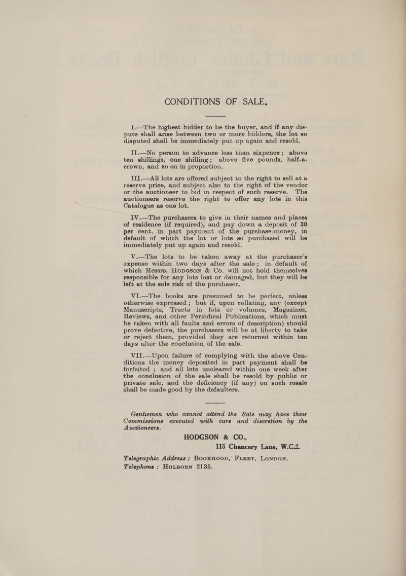 CONDITIONS OF SALE,  I.—The highest bidder to be the buyer, and if any dis- pute shall arise between two or more bidders, the lot so disputed shall be immediately put up again and resold. II.—No person to advance less than sixpence; above ten shillings, one shilling; above five pounds, half-a- erown, and go on in proportion. TII.—All lots are offered subject to the right to sell ata reserve price, and subject also to the right of the vendor or the auctioneer to bid in respect of such reserve. The auctioneers reserve the right to offer any lots in this Catalogue as one lot. IV.—The purchasers to give in their names and places of residence (if required), and pay down a deposit of 30 per cent. in part payment of the purchase-money, in default of which the lot or lots so purchased will be immediately put up again and resold. V.—tThe lots to be taken away at the purchaser's expense within two days after the sale; in default of which Messrs. Hopason &amp; Co. will not hold themselves responsible for any lots lost or damaged, but they will be left at the sole risk of the purchaser. Vi.—The books are presumed to be perfect, unless otherwise expressed ; but if, upon collating, any (except Manuscripts, Tracts in lots or volumes, Magazines, Reviews, and other Periodical Publications, which must be taken with all faults and errors of description) should prove defective, the purchasers will be at liberty to take or reject them, provided they are returned within ten days after the conclusion of the sale. VII.—Upon failure of complying with the above Con- ditions the money deposited in part payment shall be forfeited ; and all lots uncleared within one week after the conclusion of the sale shall be resold by public or private sale, and the deficiency (if any) on such regale shall be made good by the defaulters.  Gentlemen who cannot atiend the Sale may have thew Commissions executed with care and discretion by the Auctioneers. HODGSON &amp; CO., 115 Chancery Lane, W.C.2. Telegraphic Address ; Booknoop, Fienr, Lonpon. Telephone : HOLBORN 2135.