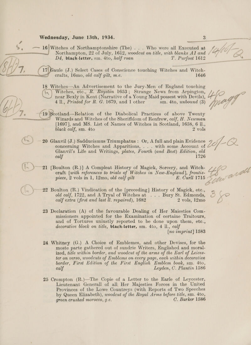  &gt;. — 16) Witches of Northamptonshire (The) . . . Who were all Executed at  [Xx fl / U/ A) 4 f YT. (27ppante (J.) Select Cases of Conscience touching Witches ‘anv Witch- aN 16mo, old calf gilt, m.e. 1646 18 Witches—An Advertisement to the Jury-Men of England touching (hy Witches, etc., R. Royston 1653; Strange News from Arpington, i) ; near Bexly i in Kent (Narrative of a Young Maid possest with Devils), h / Ee 4 ll., Printed for R. G. 1679, and 1 other sm. 4to, unbound (3) a Fe é 19 Sbotland—Relation of the Diabolical Practices of above Twenty een sx: Wizards and Witches of the Sheriffdom of Renfrew, calf, H. Newman [1697], and MS. List of Names of Witches in Scotland, 1658, 6 ll., black calf, sm. 4to 2 vols  ('« ~ 20 Glanvil (J.) Sadducismus Triumphatus : Or, A full and plain Evidence a concerning Witches and Apparitions, . . . with some Account of Glanvil’s Life and Writings, plates, Fourth (and Best) Edition, old calf 1726 ~)y— 21 [Boulton (R.)] A Compleat History of Magick, Sorcery, and Witch- craft [with references to trials of Witches in New-England], frontis- piece, 2 vols in 1, 12mo, old calf gilt EH. Curll 1715 Pt, ‘\—-22 Boulton (R.) Vindication of the [preceding] History of Magick, etc., le old calf, 1722, and A Tryal of Witches at ... Bury St. Edmonds, calf extra (first and last ll. repaired), 1682 2 vols, 12mo 23 Declaration (A) of the favourable Dealing of Her Maiesties Com- missioners appointed for the Examination of certaine Traitours, and of Tortures uniustly reported to be done upon them, etc., decorative block on title, black-letter, sm. 4to, 4 ll., calf [no umprint] 1583 24 Whitney (G.) A Choice of Emblemes, and other Devises, for the moste parte gathered out of sundrie Writers, Englished and moral- ized, title within border, and woodcut of the arms of the Earl of Leices- ter on verso, woodcuts of Emblems on every page, each within decorative border, First Edition of the First English Emblem book, sm. 4to, calf Leyden, C. Plantin 1586 25 Crompton (R.)—The Copie of a Letter to the Earle of Leycester, Lieutenant Generall of all Her Majesties Forces in the United Provinces of the Lowe Countreys (with Reports of Two Speeches by Queen Elizabeth), woodcut of the Royal Arms before title, sm. 4to, green crushed morocco, g.e. C. Barker 1586