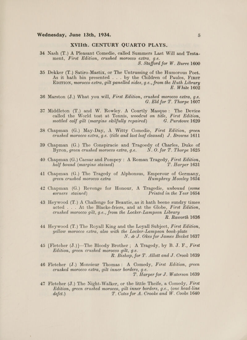 XVIIth. CENTURY QUARTO PLAYS. 35 36 37 38 39 40 41 42 43 a4 45 46 47 ment, First Edition, crushed morocco extra, g.e. S. Stafford for W. Burre 1600 Dekker (T.) Satiro-Mastix, or The Untrussing of the Humorous Poet. As it hath bin presented ... by the Children of Paules, First EDITION, morocco extra, gilt panelled sides, g.e., from the Huth Library E. White 1602 Marston (J.) What you will, First Hdition, crushed morocco extra, g.e. G. Eld for T. Thorpe 1607 Middleton (T.) and W. Rowley. A Courtly Masque: The Device called the World tost at Tennis, woodcut on title, First Edition, mottled calf gilt (margins skilfully repaired) G. Purstowe 1620 Chapman (G.) May-Day, A Witty Comedie, First Edition, green crushed morocco extra, g.e. (title and last leaf cleaned) J. Browne 1611 Chapman (G.) The Conspiracie and Tragoedy of Charles, Duke of Byron, green crushed morocco extra, 9.e. N. O. for T. Thorpe 1625 Chapman (G.) Caesar and Pompey : A Roman Tragedy, First Edition, half bound (margins stained) T. Harper 1631 Chapman (G.) The Tragedy of Alphonsus, Emperour of Germany, green crushed morocco extra Humphrey Moseley 1654 Chapman (G.) Revenge for Honour, A Tragedie, unbound (some corners stained) Printed in the Yeer 1654 Heywood (T.) A Challenge for Beautie, as it hath beene sundry times acted . . . At the Blacke-friers, and at the Globe, First Hdition, crushed morocco gilt, g.e., from the Locker-Lampson Inbrary R. Raworth 1636 Heywood (T.) The Royall King and the Loyall Subject, First Edition, yellow morocco extra, also with the Locker-Lampson book-plate N. &amp; J. Okes for James Becket 1637 [Fletcher (J.)]}—The Bloody Brother ; A Tragedy, by B. J. F., Furst Edition, green crushed morocco gilt, g.e. R. Bishop, for T. Allott and J. Crook 1639 Fletcher (J.) Monsieur Thomas: A Comedy, First Edition, green crushed morocco extra, gilt inner borders, g.e. T. Harper for J. Waterson 1639 Fletcher (J.) The Night-Walker, or the little Theife, a Comedy, First Edition, green crushed morocco, gilt inner borders, g.e., (one head-line defct.) T. Cotes for A. Crooke and W. Cooke 1640