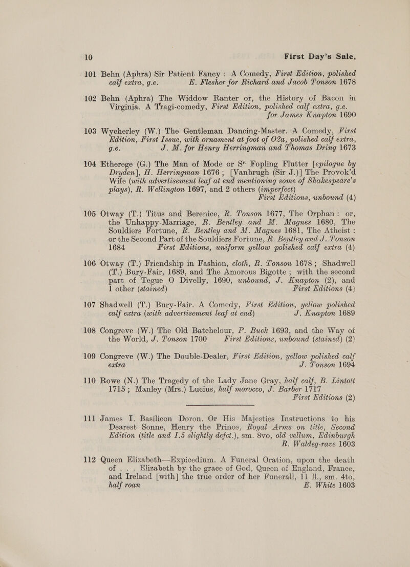 101 102 103 104 105 106 107 108 109 110 111 Behn (Aphra) Sir Patient Fancy : A Comedy, First Edition, polished calf extra, g.e. E. Flesher for Richard and Jacob Tonson 1678 Behn (Aphra) The Widdow Ranter or, the History of Bacon in Virginia. A Tragi-comedy, First Edition, polished calf extra, g.e. for James Knapton 1690 Wycherley (W.) The Gentleman Dancing-Master. ‘A Comedy, First Edition, First Issue, with ornament at foot of 02a, polished calf extra, g.é. J. M. for Henry Herringman and Thomas Dring 1673 Etherege (G.) The Man of Mode or S* Fopling Flutter [epilogue by Dryden], H. Herringman 1676 ; [Vanbrugh (Sir J.)] The Provok’d Wite (with advertisement leaf at end mentioning some of Shakespeare’s plays), R. Wellington 1697, and 2 others (imperfect) First Editions, unbound (4) Otway (T.) Titus and Berenice, R. Tonson 1677, The Orphan: or, the Unhappy-Marriage, Rk. Bentley and M. Magnes 1680, The Souldiers Fortune, R. Bentley and M. Magnes 1681, The Atheist : or the Second Part of the Souldiers Fortune, &amp;. Bentley and J. Tonson 1684. First Editions, uniform yellow polished calf extra (4) (T.) Bury-Fair, 1689, and The Amorous Bigotte ; with the second part of Tegue O Divelly, 1690, unbound, J. Knapton (2), and 1 other (stained) First Editions (4) Shadwell (T.) Bury-Fair. A Comedy, First Edition, yellow polished calf extra (with advertisement leaf at end) J. Knapton 1689 Congreve (W.) The Old Batchelour, P. Buck 1693, and the Way oi the World, J. Tonson 1700 First Editions, unbound (stained) (2° Congreve (W.) The Double- Het First Edition, yellow polished calf extra J. Tonson 1694 Rowe (N.) The Tragedy of the Lady Jane Gray, half calf, B. Lintott 1715; Manley (Mrs.) Lucius, half morocco, J. Barber 1717 First Hditions (2) James I. Basilicon Doron. Or His Majesties Instructions to his Dearest Sonne, Henry the Prince, Royal Arms on title, Second Edition (title and 1.5 slightly defci.), sm. 8vo, old vellum, Edinbur rgh Ri. Waldeg- rave 1603 of .. . Elizabeth by the grace of God, Queen of England, France, and Ireland [with] the true order of her Funerall, 11 ll., sm. 4to, half roan . 3 H. White 1603