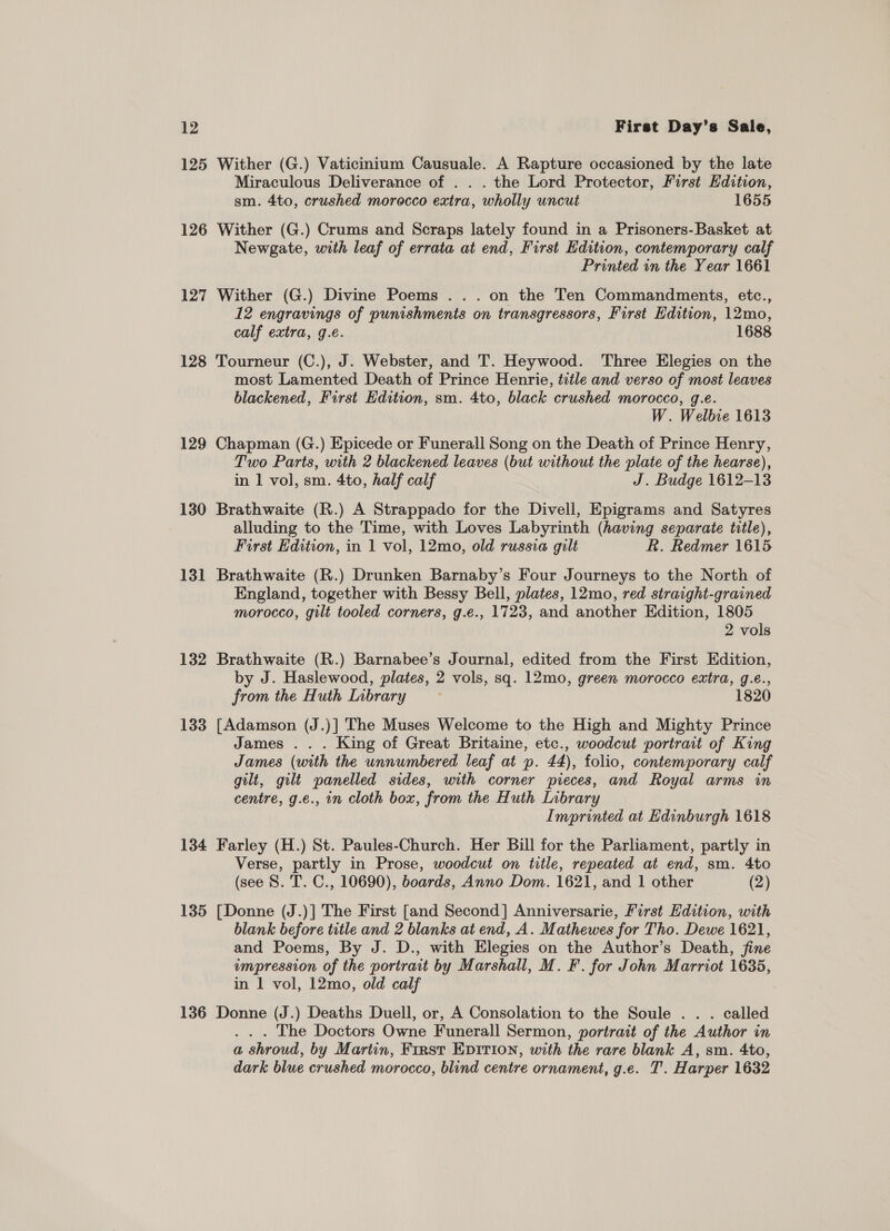 125 Wither (G.) Vaticinium Causuale. A Rapture occasioned by the late Miraculous Deliverance of . . . the Lord Protector, First Edition, sm. 4to, crushed morocco extra, wholly uncut 1655 126 Wither (G.) Crums and Scraps lately found in a Prisoners-Basket at Newgate, with leaf of errata at end, First Edition, contemporary calf Printed in the Year 1661 127 Wither (G.) Divine Poems . . . on the Ten Commandments, etc., 12 engravings of punishments on transgressors, First Edition, 12mo, calf extra, g.e. 1688 128 Tourneur (C.), J. Webster, and T. Heywood. Three Elegies on the most Lamented Death of Prince Henrie, tztle and verso of most leaves blackened, First Edition, sm. 4to, black crushed morocco, g.e. W. Welbie 1613 129 Chapman (G.) Epicede or Funerall Song on the Death of Prince Henry, Two Parts, with 2 blackened leaves (but without the plate of the hearse), in 1 vol, sm. 4to, half calf J. Budge 1612-13 130 Brathwaite (R.) A Strappado for the Divell, Epigrams and Satyres alluding to the Time, with Loves Labyrinth (having separate title), First Edition, in 1 vol, 12mo, old russia gilt R. Redmer 1615 131 Brathwaite (R.) Drunken Barnaby’s Four Journeys to the North of England, together with Bessy Bell, plates, 12mo, red straight-grained morocco, gilt tooled corners, g.e., 1723, and another Edition, 1805 2 vols 132 Brathwaite (R.) Barnabee’s Journal, edited from the First Edition, by J. Haslewood, plates, 2 vols, sq. 12mo, green morocco extra, g.e., from the Huth Inbrary 1820 133 [Adamson (J.)] The Muses Welcome to the High and Mighty Prince James .. . King of Great Britaine, etc., woodcut portrait of King James (with the unnumbered leaf at p. 44), folio, contemporary calf gilt, gilt panelled sides, with corner pieces, and Royal arms in centre, g.e., in cloth box, from the Huth Library Imprinted at Edinburgh 1618 134 Farley (H.) St. Paules-Church. Her Bill for the Parliament, partly in Verse, partly in Prose, woodcut on title, repeated at end, sm. 4to (see S. T. C., 10690), boards, Anno Dom. 1621, and 1 other (2) 135 [Donne (J.)] The First [and Second] Anniversarie, First Edition, with blank before title and 2 blanks at end, A. Mathewes for Tho. Dewe 1621, and Poems, By J. D., with Elegies on the Author’s Death, fine impression of the portrait by Marshall, M. F. for John Marriot 1635, in 1 vol, 12mo, old calf 136 Donne (J.) Deaths Duell, or, A Consolation to the Soule .. . called . . . The Doctors Owne Funerall Sermon, portrait of the Author in a shroud, by Martin, First EDITION, with the rare blank A, sm. 4to, dark blue crushed morocco, blind centre ornament, g.e. T'.. Harper 1632