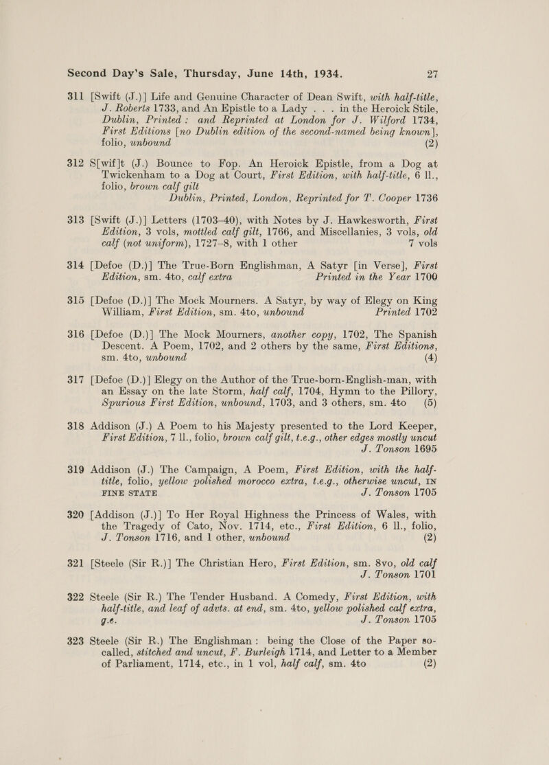 311 [Swift (J.)] Life and Genuine Character of Dean Swift, with half-title, J. Roberts 1733, and An Epistle toa Lady . . . in the Heroick Stile, Dublin, Printed: and Reprinted at London for J. Wilford 1734, First Editions [no Dublin edition of the second-named being known], folio, unbound (2) 312 S[wif]t (J.) Bounce to Fop. An Heroick Epistle, from a Dog at Twickenham to a Dog at Court, First Edition, with half-title, 6 11., folio, brown calf gilt Dublin, Printed, London, Reprinted for T’. Cooper 1736 313 [Swift (J.)] Letters (1703-40), with Notes by J. Hawkesworth, First Edition, 3 vols, mottled calf gilt, 1766, and Miscellanies, 3 vols, old calf (not uniform), 1727-8, with 1 other 7 vols 314 [Defoe (D.)] The True-Born Englishman, A Satyr [in Verse], Férst Edition, sm. 4to, calf extra Printed in the Year 1700 315 [Defoe (D.)] The Mock Mourners. A Satyr, by way of Elegy on King William, First Edition, sm. 4to, wnbound Printed 1702 316 [Defoe (D.)] The Mock Mourners, another copy, 1702, The Spanish Descent. A Poem, 1702, and 2 others by the same, First Editions, sm. 4to, unbound (4) 317 [Defoe (D.)] Elegy on the Author of the True-born-English-man, with an Essay on the late Storm, half calf, 1704, Hymn to the Pillory, Spurious First Edition, unbound, 1703, and 3 others, sm. 4to = (5) 318 Addison (J.) A Poem to his Majesty presented to the Lord Keeper, First Edition, 7 \1., folio, brown calf gilt, t.e.g., other edges mostly uncut J. Tonson 1695 319 Addison (J.) The Campaign, A Poem, First Edition, with the half- title, folio, yellow polished morocco extra, t.e.g., otherwise uncut, IN FINE STATE J. Tonson 1705 320 [Addison (J.)] To Her Royal Highness the Princess of Wales, with the Tragedy of Cato, Nov. 1714, etc., First Edition, 6 ll., folio, J. Tonson 1716, and 1 other, unbound (2) 321 [Steele (Sir R.)] The Christian Hero, First Edition, sm. 8vo, old calf J. Tonson 1701 322 Steele (Sir R.) The Tender Husband. A Comedy, First Edition, with half-title, and leaf of advts. at end, sm. 4to, yellow polished calf extra, g.¢. J. Tonson 1705 323 Steele (Sir R.) The Englishman: being the Close of the Paper so- called, stitched and uncut, F. Burleigh 1714, and Letter to a Member of Parliament, 1714, etc., in 1 vol, half calf, sm. 4to (2)