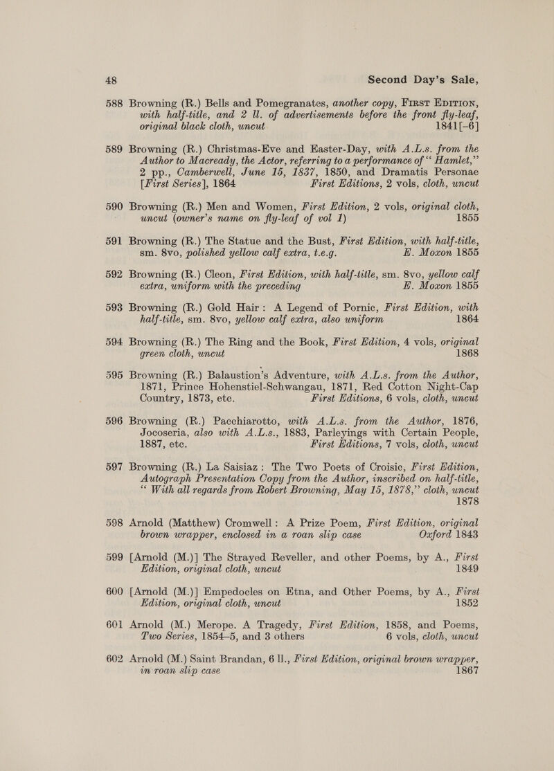 588 Browning (R.) Bells and Pomegranates, another copy, First EpIrTion, with half-title, and 2 ll. of advertisements before the front fly-leaf, original black cloth, uncut 1841[-6] 589 Browning (R.) Christmas-Eve and Easter-Day, with A.L.s. from the Author to Macready, the Actor, referring to a performance of ‘‘ Hamlet,”’ 2 pp., Camberwell, June 15, 1837, 1850, and Dramatis Personae [First Series], 1864 First Editions, 2 vols, cloth, uncut 590 Browning (R.) Men and Women, First Edition, 2 vols, original cloth, uncut (owner’s name on fly-leaf of vol 1) 1855 591 Browning (R.) The Statue and the Bust, First Edition, with half-title, sm. 8vo, polished yellow calf extra, t.e.g. E. Moxon 1855 592 Browning (R.) Cleon, First Edition, with half-title, sm. 8vo, yellow calf extra, uniform with the preceding E. Moxon 1855 593 Browning (R.) Gold Hair: A Legend of Pornic, First Edition, with half-title, sm. 8vo, yellow calf extra, also uniform 1864 594 Browning (R.) The Ring and the Book, First Edition, 4 vols, original green cloth, uncut 1868 595 Browning (R.) Balaustion’s Adventure, with A.L.s. from the Author, 1871, Prince Hohenstiel-Schwangau, 1871, Red Cotton Night-Cap Country, 1873, etc. First Hditions, 6 vols, cloth, uncut 596 Browning (R.) Pacchiarotto, with A.L.s. from the Author, 1876, Jocoseria, also with A.L.s., 1883, Parleyings with Certain People, 1887, etc. First Editions, 7 vols, cloth, uncut 597 Browning (R.) La Saisiaz: The Two Poets of Croisic, First dition, Autograph Presentation Copy from the Author, inscribed on half-title, “ With all regards from Robert Browning, May 15, 1878,” cloth, uncut 1878 598 Arnold (Matthew) Cromwell: A Prize Poem, First Edition, original brown wrapper, enclosed in a roan slip case Oxford 1843 599 [Arnold (M.)] The Strayed Reveller, and Biles Poems, by A., First Edition, original cloth, uncut 1849 600 [Arnold (M.)] Empedocles on Etna, and Other Poems, by A., Furst Edition, original cloth, uncut 1852 601 Arnold (M.) Merope. A Tragedy, First Edition, 1858, and Poems, Two Series, 1854—5, and 3 others 6 vols, cloth, uncut 602 Arnold (M.) Saint Brandan, 6 ll., First Edition, original brown wrapper, in roan slip case oye 1867