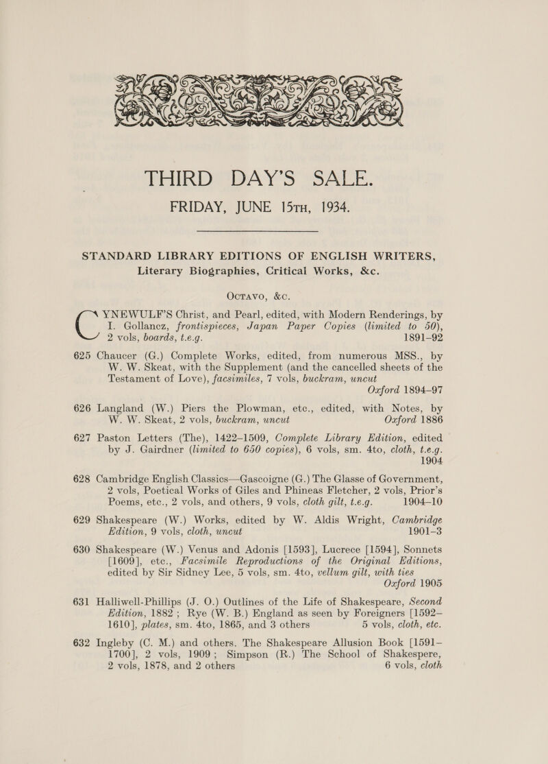  STANDARD LIBRARY EDITIONS OF ENGLISH WRITERS, Literary Biographies, Critical Works, &amp;c. Octavo, &amp;c. YNEWULP'S Christ, and Pearl, edited, with Modern Renderings, by I. Gollancz, frontispieces, Japan Paper Copies (limited to 50), 2 vols, boards, t.e.g. 1891-92 625 Chaucer (G.) Complete Works, edited, from numerous MSS., by W. W. Skeat, with the Supplement (and the cancelled sheets of the Testament of Love), facsimiles, 7 vols, buckram, uncut Oxford 1894-97 626 Langland (W.) Piers the Plowman, etc., edited, with Notes, by W. W. Skeat, 2 vols, buckram, uncut Oxford 1886 627 Paston Letters (The), 1422-1509, Complete Library Edition, edited by J. Gairdner (limited to 650 copies), 6 vols, sm. 4to, cloth, t.e.g. 1904 628 Cambridge English Classics—Gascoigne (G.) The Glasse of Government, 2 vols, Poetical Works of Giles and Phineas Fletcher, 2 vols, Prior’s Poems, etc., 2 vols, and others, 9 vols, cloth gilt, t.e.g. 1904-10 629 Shakespeare (W.) Works, edited by W. Aldis Wright, Cambridge Edition, 9 vols, cloth, uncut 1901-3 630 Shakespeare (W.) Venus and Adonis [1593], Lucrece [1594], Sonnets [1609], etc., Facsimile Reproductions of the Original Editions, edited by Sir Sidney Lee, 5 vols, sm. 4to, vellum gilt, with tres Oxford 1905 631 Halliwell-Phillips (J. O.) Outlines of the Life of Shakespeare, Second Edition, 1882 ; Rye (W. B.) England as seen by Foreigners [1592— 1610], plates, sm. 4to, 1865, and 3 others 5 vols, cloth, etc. 632 Ingleby (C. M.) and others. The Shakespeare Allusion Book [1591- 1700], 2 vols, 1909; Simpson (R.) The School of Shakespere,