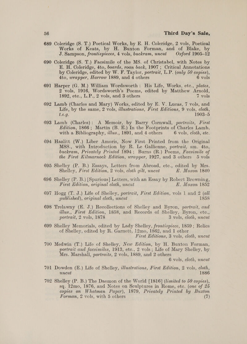 56 689 690 691 692 693 694 695 696 697 698 699 700 701 702 Third Day’s Sale, Coleridge (S. T.) Poetical Works, by E. H. Coleridge, 2 vols, Poetical Works of Keats, by H. Buxton Forman, and of Blake, by J. Sampson, frontispieces, 4 vols, buckram, uncut Oxford 1905-12 Coleridge (S. T.) Facsimile of the MS. of Christabel, with Notes by K. H. Coleridge, 4to, boards, roan back, 1907 ; Critical Annotations by Coleridge, edited by W. F. Taylor, portrait, L.P. (only 50 copies), 4to, wrapper, Harrow 1889, and 4 others 6 vols Harper (G. M.) William Wordsworth: His Life, Works, etc., plates, 2 vols, 1916, Wordsworth’s Poems, edited by Matthew Arnold, 1892, etc., L.P., 2 vols, and 3 others 7 vols Lamb (Charles and Mary) Works, edited by E. V. Lucas, 7 vols, and Life, by the same, 2 vols, illustrations, First Editions, 9 vols, cloth, t.é.g. 1903-5 Lamb (Charles): A Memoir, by Barry Cornwall, portraits, Furst Edition, 1866; Martin (B. E.) In the Footprints of Charles Lamb, with a Bibliography, illus., 1891, and 4 others 6 vols, cloth, etc. Hazlitt (W.) Liber Amoris, Now First Printed from the Original MSS., with Introduction by R. Le Gallienne, portrait, sm. 4to, buckram, Privately Printed 1894; Burns (R.) Poems, Facsimile of the First Kilmarnock Edition, wrapper, 1927, and 3 others 5 vols Shelley (P. B.) Essays, Letters from Abroad, etc., edited by Mrs. Shelley, First Edition, 2 vols, cloth gilt, uncut E. Moxon 1840 Shelley (P. B.) [Spurious] Letters, with an Essay by Robert Browning, Furst Edition, original cloth, uncut EH. Moxon 1852 Hogg (T. J.) Life of Shelley, portrait, First Edition, vols 1 and 2 (all published), original cloth, uncut 1858 Trelawny (EK. J.) Recollections of Shelley and Byron, portrait, and ilus., First Edition, 1858, and Records of Shelley, Byron, ete., portrait, 2 vols, 1878 3 vols, cloth, uncut Shelley Memorials, edited by Lady Shelley, frontispiece, 1859 ; Relics of Shelley, edited by R. Garnett, 12mo, 1862, and 1 other First Hditions, 3 vols, cloth, uncut Medwin (T.) Life of Shelley, New Edition, by H. Buxton Forman, portrait and facsimiles, 1913, etc., 2 vols; Life of Mary Shelley, by Mrs. Marshall, portraits, 2 vols, 1889, and 2 others 6 vols, cloth, uncut Dowden (H.) Life of Shelley, tdlustrations, First Edition, 2 vols, cloth, uncut 1886 Shelley (P. B.) The Daemon of the World [1816] (limited to 50 copies), sq. 12mo, 1876, and Notes on Sculptures in Rome, etc. (one of 25 copies on Whatman Paper), 1879, Privately Printed by Buaton