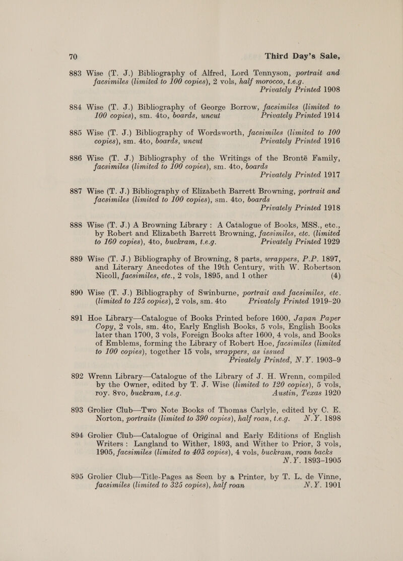 883 884 885 886 887 888 889 890 891 892 893 894. 895 Wise (T. J.) Bibliography of Alfred, Lord Tennyson, portrait and facsimiles (limited to 100 copies), 2 vols, half morocco, t.e.g. Privately Printed 1908 Wise (T. J.) Bibliography of George Borrow, facsimiles (liamited to 100 copies), sm. 4to, boards, uncut Privately Printed 1914 Wise (T. J.) Bibliography of Wordsworth, facsimiles (limited to 100 copies), sm. 4to, boards, uncut Privately Printed 1916 Wise (T. J.) Bibliography of the Writings of the Bronté Family, facsimiles (limited to 100 copies), sm. 4to, boards Privately Printed 1917 Wise (T. J.) Bibliography of Elizabeth Barrett Browning, portrait and facsimiles (limited to 100 copies), sm. 4to, boards Privately Printed 1918 Wise (T. J.) A Browning Library : A Catalogue of Books, MSS., etc., by Robert and Elizabeth Barrett Browning, facsimiles, etc. (limited to 160 copies), 4to, buckram, t.e.g. Privately Printed 1929 Wise (T. J.) Bibliography of Browning, 8 parts, wrappers, P.P. 1897, and Literary Anecdotes of the 19th Century, with W. Robertson Nicoll, facsimiles, etc., 2 vols, 1895, and 1 other (4) Wise (T. J.) Bibliography of Swinburne, portrait and facsimiles, etc. (lumited to 125 copies), 2 vols, sm. 4to Privately Printed 1919-20 Hoe Library—Catalogue of Books Printed before 1600, Japan Paper Copy, 2 vols, sm. 4to, Early English Books, 5 vols, English Books later than 1700, 3 vols, Foreign Books after 1600, 4 vols, and Books of Emblems, forming the Library of Robert Hoe, facsimiles (limited to 100 copies), together 15 vols, wrappers, as issued Privately Printed, N.Y. 1903-9 Wrenn Library—Catalogue of the Library of J. H. Wrenn, compiled by the Owner, edited by T. J. Wise (limited to 120 copies), 5 vols, roy. 8vo, buckram, t.e.g. Austin, Texas 1920 Grolier Club—Two Note Books of Thomas Carlyle, edited by C. E. Norton, portraits (limited to 390 copies), half roan, t.e.g. N.Y. 1898 Grolier Club—Catalogue of Original and Early Editions of English Writers: Langland to Wither, 1893, and Wither to Prior, 3 vols, 1905, facsimiles (limited to 403 copies), 4 vols, buckram, roan backs N.Y. 1893-1905 Grolier Club—Title-Pages as Seen by a Printer, by T. L. de Vinne, facsimiles (limited to 325 copies), half roan N.Y. 1901