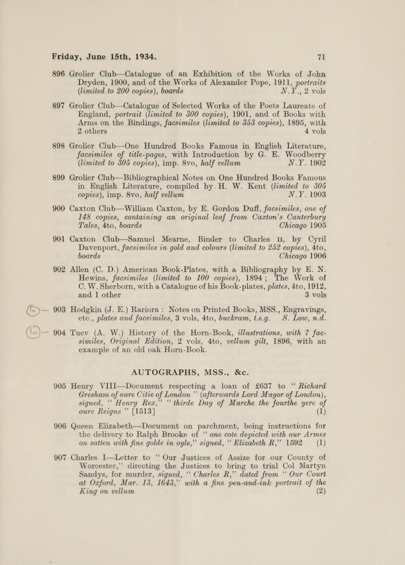 896 897 898 899 900 901 902 905 906 907 Grolier Club—Catalogue of an Exhibition of the Works of John Dryden, 1900, and of the Works of Alexander Pope, 1911, portraits (limited to 200 copies), boards N.Y., 2 vols Grolier Club—Catalogue of Selected Works of the Poets Laureate of England, portrait (limited to 300 copies), 1901, and of Books with Arms on the Bindings, facsimiles (limited to 353 copies), 1895, with 2 others 4 vols Grolier Club—One Hundred Books Famous in English Literature, facsimiles of title-pages, with Introduction by G. E. Woodberry (limited to 305 copies), imp. 8vo, half vellum N.Y. 1902 Grolier Club—Bibliographical Notes on One Hundred Books Famous in English Literature, compiled by H. W. Kent (limited to 305 copies), imp. 8vo, half vellum N.Y. 1903 Caxton Club—William Caxton, by E. Gordon Duff, facsimiles, one of 148 copies, containing an original leaf from Cazxton’s Canterbury Tales, 4to, boards Chicago 1905 Caxton Club—Samuel Mearne, Binder to Charles u, by Cyril Davenport, facsimiles in gold and colours (limited to 252 copies), 4to, boards Chicago 1906 Allen (C. D.) American Book-Plates, with a Bibliography by E. N. Hewins, facsimiles (limited to 100 copies), 1894; The Work of C. W. Sherborn, with a Catalogue of his Book-plates, plates, 4to, 1912, and 1 other 3 vols Hodgkin (J. E.) Rariora : Notes on Printed Books, MSS., Engravings, etc., plates and facsimiles, 3 vols, 4to, buckram, t.e.g. SS. Low, n.d. Tuev (A. W.) History of the Horn-Book, illustrations, with 7 fac- similes, Original Edition, 2 vols, 4to, vellum gilt, 1896, with an example of an old oak Horn-Book. AUTOGRAPHS, MSS., &amp;c. Henry VIII—Document respecting a loan of £637 to “ Richard Gresham of oure Citie of London ”’ (afterwards Lord Mayor of London), signed, “‘ Henry Rex,” “ thirde Day of Marche the fourthe yere of oure Reigne ”’ [1513] (1) Queen Elizabeth—Document on parchment, being instructions for the delivery to Ralph Brooke of “ one cote depicted with our Armes on satten with fine golde in oyle,” signed, “‘ Elizabeth R,”’ 1592 = (1) Charles I—Letter to ‘‘ Our Justices of Assize for our County of Worcester,” directing the Justices to bring to trial Col Martyn Sandys, for murder, signed, ‘“‘ Charles R,” dated from “‘ Our Court at Oxford, Mar. 13, 1643,” with a fine pen-and-ink portrait of the King on vellum (2)