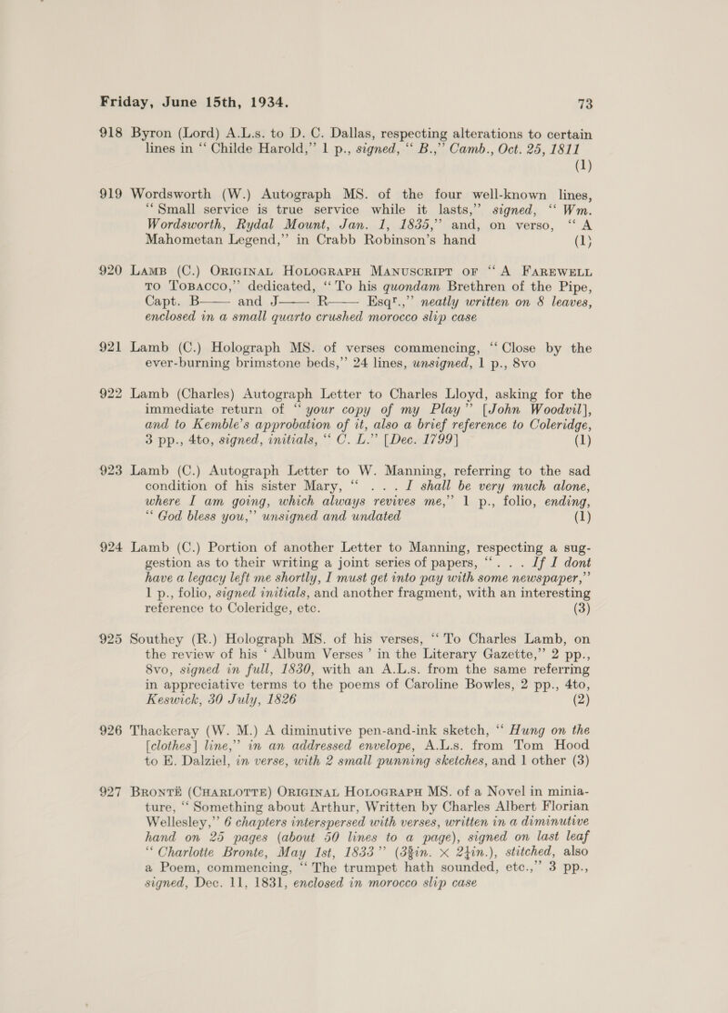 918 Byron (Lord) A.L.s. to D. C. Dallas, respecting alterations to certain lines in “‘ Childe Harold,” 1 p., signed, “‘ B.,”’ Camb., Oct. 25, 1811 (1) 919 Wordsworth (W.) Autograph MS. of the four well-known lines, “Small service is true service while it lasts,” signed, ‘“‘ Wm. Wordsworth, Rydal Mount, Jan. 1, 1835, and, on verso, “A Mahometan Legend,”’ in Crabb Robinson’s hand (1; 920 Lams (C.) OriegiInaL HoLtocrarH Manuscript or ‘“‘ A FAREWELL To Topacco,” dedicated, ‘‘To his quondam Brethren of the Pipe, Capt. B and J R Esq!.,”’ neatly written on 8 leaves, enclosed in a small quarto crushed morocco slip case    921 Lamb (C.) Holograph MS. of verses commencing, “‘ Close by the ever-burning brimstone beds,” 24 lines, wnsigned, 1 p., 8vo 922 Lamb (Charles) Autograph Letter to Charles Lloyd, asking for the immediate return of ‘“ your copy of my Play’ [John Woodvil}, and to Kemble’s approbation of it, also a brief reference to Coleridge, 3 pp., 4to, segned, initials, “ C. L.” [Dec. 1799] (1) 923 Lamb (C.) Autograph Letter to W. Manning, referring to the sad condition of his sister Mary, “ ...J shall be very much alone, where I am going, which always revives me,” 1 p., folio, ending, ““ God bless you,’ unsigned and undated (1) 924 Lamb (C.) Portion of another Letter to Manning, respecting a sug- gestion as to their writing a joint series of papers, “... Jf I dont have a legacy left me shortly, I must get into pay with some newspaper,” 1 p., folio, signed initials, and another fragment, with an interesting reference to Coleridge, etc. (3) 925 Southey (R.) Holograph MS. of his verses, “To Charles Lamb, on the review of his ‘ Album Verses ’ in the Literary Gazette,’ 2 pp., 8vo, signed in full, 1830, with an A.L.s. from the same referring in appreciative terms to the poems of Caroline Bowles, 2 pp., 4to, Keswick, 30 July, 1826 (2) 926 Thackeray (W. M.) A diminutive pen-and-ink sketch, “‘ Hung on the [clothes] line,” in an addressed envelope, A.L.s. from Tom Hood to E. Dalziel, in verse, with 2 small punning sketches, and 1 other (3) 927 BRontTE (CHARLOTTE) ORIGINAL HoLtoaRaPH MS. of a Novel in minia- ture, ‘Something about Arthur, Written by Charles Albert Florian Wellesley,” 6 chapters interspersed with verses, written in a diminutive hand on 25 pages (about 50 lines to a page), signed on last leaf “Charlotte Bronte, May Ist, 1833” (38in. x 24in.), stitched, also a Poem, commencing, ‘‘ The trumpet hath sounded, etc.,” 3 pp.,