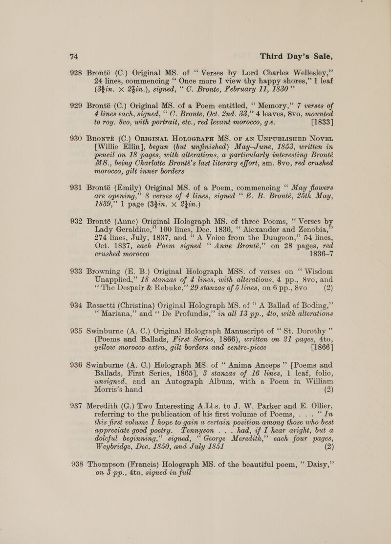 74 928 929 930 931 932 933 934 935 936 937 Third Day’s Sale, Bronté (C.) Original MS. of “‘ Verses by Lord Charles Wellesley,” 24 lines, commencing “‘ Once more I view thy happy shores,”’ 1 leaf (380n. X 2gin.), signed, “‘ C. Bronte, February 11, 1830 ”’ Bronté (C.) Original MS. of a Poem entitled, ‘‘ Memory,” 7 verses of 4 lines each, signed, “‘ C. Bronte, Oct. 2nd. 33,” 4 leaves, 8vo, mounted to roy. 8vo, with portrait, etc., red levant morocco, g.e. [1833] Bronté (C.) OnraInAL HoxtocrapH MS. or an UNPUBLISHED NOVEL [Willie Ellin], begun (but unfinished) May-June, 1853, written in pencil on 18 pages, with alterations, a particularly interesting Bronté MS., being Charlotte Bronté’s last literary effort, sm. 8vo, red crushed morocco, gilt inner borders Bronté (Emily) Original MS. of a Poem, commencing “ May flowers are opening,” § verses of 4 lines, signed “‘ EH. B. Bronté, 25th May, 1839,” 1 page (38in. x 2hin.) Bronté (Anne) Original Holograph MS. of three Poems, “ Verses by Lady Geraldine,’’ 100 lines, Dec. 1836, ‘‘ Alexander and Zenobia,”’ 274 lines, July, 1837, and “ A Voice from the Dungeon,” 54 lines, Oct. 1837, each Poem signed “‘ Anne Bronté,” on 28 pages, red crushed morocco 1836-7 Browning (KE. B.) Original Holograph MSS. of verses on “ Wisdom Unapplied,” 18 stanzas of 4 lines, with alterations, 4 pp., 8vo, and ‘The Despair &amp; Rebuke,” 29 stanzas of 5 lines, on 6 pp., 8vo (2) Rossetti (Christina) Original Holograph MS. of ‘“‘ A Ballad of Boding,”’ ‘““ Mariana,” and ‘‘ De Profundis,” in all 13 pp., 4t0, with alterations Swinburne (A. C.) Original Holograph Manuscript of “ St. Dorothy ” (Poems and Ballads, First Series, 1866), written on 21 pages, 4to, yellow morocco extra, gilt borders and centre-piece [1866 ] Swinburne (A. C.) Holograph MS. of ‘‘ Anima Anceps ” [Poems and Ballads, First Series, 1865], 3 stanzas of 16 lines, 1 leaf, folio, unsigned, and an Autograph Album, with a Poem in William Morris’s hand (2) Meredith (G.) Two Interesting A.Ll.s. to J. W. Parker and HK. Ollier, referring to the publication of his first volume of Poems, .. . “In this first volume I hope to gain a certain position among those who best appreciate good poetry. Tennyson ... had, if I hear aright, but a doleful beginning,” signed, “‘ George Meredith,” each four pages, Weybridge, Dec. 1850, and July 1851 (2)