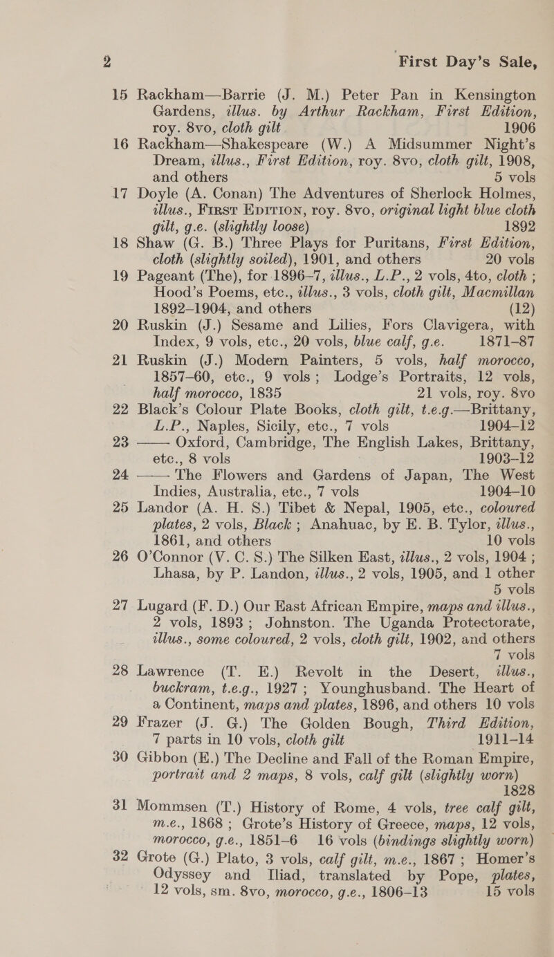 16 17 18 19 20 21 22 23 24 25 26 27 28 29 30 31 32 First Day’s Sale, Rackham—Barrie (J. M.) Peter Pan in Kensington Gardens, illus. by Arthur Rackham, First Edition, roy. 8vo, cloth gilt 1906 Rackham—Shakespeare (W.) A Midsummer Night’s Dream, illus., First Edition, roy. 8vo, cloth gilt, 1908, and others 5 vols Doyle (A. Conan) The Adventures of Sherlock Holmes, ilus., First Epirion, roy. 8vo, original light blue cloth gilt, g.e. (slightly loose) 1892 Shaw (G. B.) Three Plays for Puritans, First Edition, cloth (slightly soiled), 1901, and others 20 vols Pageant (The), for 1896-7, illus., L.P., 2 vols, 4to, cloth ; Hood’s Poems, etc., tllus., 3 vols, cloth gilt, Macmillan 1892-1904, and others (12) Ruskin (J.) Sesame and Lilies, Fors Clavigera, with Index, 9 vols, etc., 20 vols, blue calf, g.e. 1871-87   Ruskin (J.) Modern Painters, 5 vols, half morocco, 1857-60, etc., 9 vols; Lodge’s Portraits, 12 vols, half morocco, 1835 21 vols, roy. 8vo Black’s Colour Plate Books, cloth gilt, t.e.g—Brittany, L.P., Naples, Sicily, etc., 7 vols 1904-12 Oxford, Cambridge, The English Lakes, Brittany, etc., 8 vols 1903-12 The Flowers and Gardens of Japan, The West Indies, Australia, etc., 7 vols 1904-10 Landor (A. H. 8.) Tibet &amp; Nepal, 1905, etc., coloured plates, 2 vols, Black ; Anahuac, by EK. B. Tylor, clus., 1861, and others 10 vols O’Connor (V. C. 8.) The Silken East, tllus., 2 vols, 1904 ; Lhasa, by P. Landon, tllus., 2 vols, 1905, and 1 other 5 vols Lugard (F. D.) Our East African Empire, maps and illus., 2 vols, 1893; Johnston. The Uganda Protectorate, llus., some coloured, 2 vols, cloth gilt, 1902, and Bee 7 vols Lawrence (T. E.) Revolt in the Desert, &lt;illus., buckram, t.e.g., 1927; Younghusband. The Heart of a Continent, maps and plates, 1896, and others 10 vols Frazer (J. G.) The Golden Bough, Third Edition, 7 parts in 10 vols, cloth gilt 1911-14 Gibbon (E.) The Decline and Fall of the Roman Empire, portrait and 2 maps, 8 vols, calf gilt (slightly saa 2 1828 Mommsen (T.) History of Rome, 4 vols, tree calf gilt, m.e., 1868 ; Grote’s History of Greece, maps, 12 vols, morocco, g.e., 1851-6 16 vols (bindings slightly worn) Grote (G.) Plato, 3 vols, calf gilt, m.e., 1867 ; Homer’s Odyssey and Iliad, translated by Pope, plates,