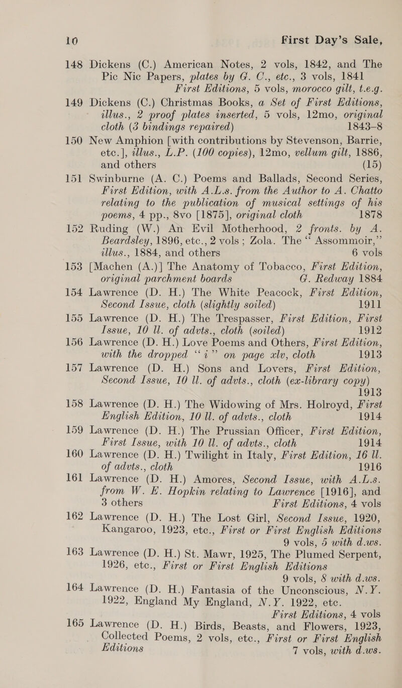 148 149 150 162 163 164 165 Dickens (C.) American Notes, 2 vols, 1842, and The Pic Nic Papers, plates by G. C., etc., 3 vols, 1841 First Editions, 5 vols, morocco gilt, t.e.g. Dickens (C.) Christmas Books, a Set of First Hditions, illus., 2 proof plates inserted, 5 vols, 12mo, original cloth (3 bindings repaired) 1843-8 New Amphion [with contributions by Stevenson, Barrie, etc.], tllus., L.P. (100 copies), 12mo, vellum gilt, 1886, and others (15) Swinburne (A. C.) Poems and Ballads, Second Series, First Edition, with A.L.s. from the Author to A. Chatto relating to the publication of musical settings of his poems, 4 pp., 8vo [1875], orcginal cloth 1878 Ruding (W.) An Evil Motherhood, 2 fronts. by A. Beardsley, 1896, etc., 2 vols; Zola. The “‘ Assommoir,”’ illus., 1884, and others 6 vols [Machen (A.)] The Anatomy of Tobacco, First Edition, original parchment boards G. Redway 1884 Lawrence (D. H.) The White Peacock, Furst Hdition, Second Issue, cloth (slightly soiled) 1911 Lawrence (D. H.) The Trespasser, First Edition, Furst Issue, 10 ll. of advts., cloth (soiled) 1912 Lawrence (D. H.) Love Poems and Others, First Edition, with the dropped “i” on page alv, cloth 1913 Lawrence (D. H.) Sons and Lovers, First Edition, Second Issue, 10 ll. of advts., cloth (ex-library copy) 1913 Lawrence (D. H.) The Widowing of Mrs. Holroyd, First English Edition, 10 Il. of advts., cloth 1914 Lawrence (D. H.) The Prussian Officer, First Edition, First Issue, with 10 Ul. of advts., cloth 1914 Lawrence (D. H.) Twilight in Italy, First Edition, 16 U. of advts., cloth 1916 Lawrence (D. H.) Amores, Second Issue, with A.L.s. from W. E. Hopkin relating to Lawrence [1916], and 3 others First Editions, 4 vols Lawrence (D. H.) The Lost Girl, Second Issue, 1920, Kangaroo, 1923, etc., First or First English Editions 9 vols, 5 with d.ws. Lawrence (D. H.) St. Mawr, 1925, The Plumed Serpent, 1926, etc., First or First English Editions 9 vols, S with d.ws. Lawrence (D. H.) Fantasia of the Unconscious, N.Y. 1922, England My England, N.Y. 1922, etc. First Editions, 4 vols Lawrence (D. H.) Birds, Beasts, and Flowers, 1923, Collected Poems, 2 vols, etc., First or First English Editions 7 vols, with d.ws.