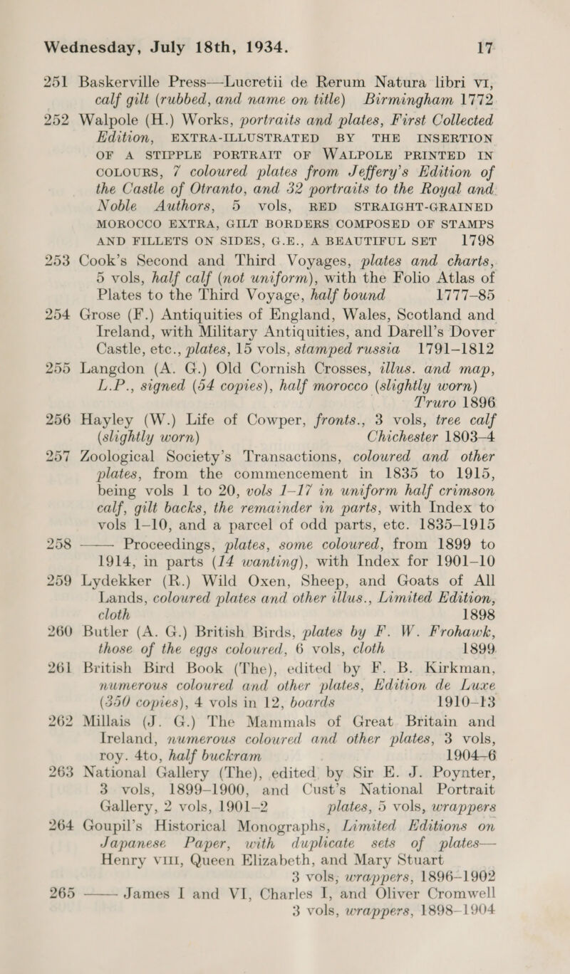 251 252 259 265 Baskerville Press—Lucretii de Rerum Natura libri v1, calf gilt (rubbed, and name on title) Birmingham 1772 Walpole (H.) Works, portraits and plates, First Collected Edition, EXTRA-ILLUSTRATED BY THE INSERTION OF A STIPPLE PORTRAIT OF WALPOLE PRINTED IN coLours, 7 coloured plates from Jeffery’s Edition of the Castle of Otranto, and 32 portraits to the Royal and. Noble Authors, 5 vols, RED STRAIGHT-GRAINED MOROCCO EXTRA, GILT BORDERS COMPOSED OF STAMPS AND FILLETS ON SIDES, G.E., A BEAUTIFUL SET 1798 Cook’s Second and Third Voyages, plates and charts, 5 vols, half calf (not uniform), with the Folio Atlas of Plates to the Third Voyage, half bound 1777-85 Grose (F.) Antiquities of England, Wales, Scotland and Ireland, with Military Antiquities, and Darell’s Dover Castle, etc., plates, 15 vols, stamped russia 1791-1812 Langdon (A. G.) Old Cornish Crosses, tllus. and map, L.P., signed (54 copies), half morocco (slightly worn) Truro 1896 Hayley (W.) Life of Cowper, fronts., 3 vols, tree calf (slightly worn) Chichester 1803-4 Zoological Society’s Transactions, coloured and_ other plates, from the commencement in 1835 to 1915, being vols 1 to 20, vols 1-17 in uniform half crimson calf, gilt backs, the remainder in parts, with Index to vols 1-10, and a parcel of odd parts, etc. 1835-1915 Proceedings, plates, some coloured, from 1899 to 1914, in parts (14 wanting), with Index for 1901-10 Lydekker (R.) Wild Oxen, Sheep, and Goats of All Lands, coloured plates and other illus., Limited Edition,  cloth 1898 Butler (A. G.) British Birds, plates by F. W. Frohawk, those of the eggs coloured, 6 vols, cloth 1899. British Bird Book (The), edited by F. B. Kirkman, numerous coloured and other plates, Hdition de Luxe (350 copies), 4 vols in 12, boards 1910-13 Millais (J. G.) The Mammals of Great. Britain and Ireland, numerous coloured and other plates, 3 vols, roy. 4to, half buckram 1904-6 National Gallery (The), edited by Sir E. J. Poynter, 3 vols, 1899-1900, and Cust’s National Portrait Gallery, 2 vols, 1901-2 plates, 5 vols, wrappers Goupil’s Historical Monographs, Limited Editions on Japanese Paper, with duplicate sets of plates— Henry vil, Queen Elizabeth, and Mary Stuart 3 vols; wrappers, 1896-1902 — James I and VI, Charles I, and Oliver Cromwell