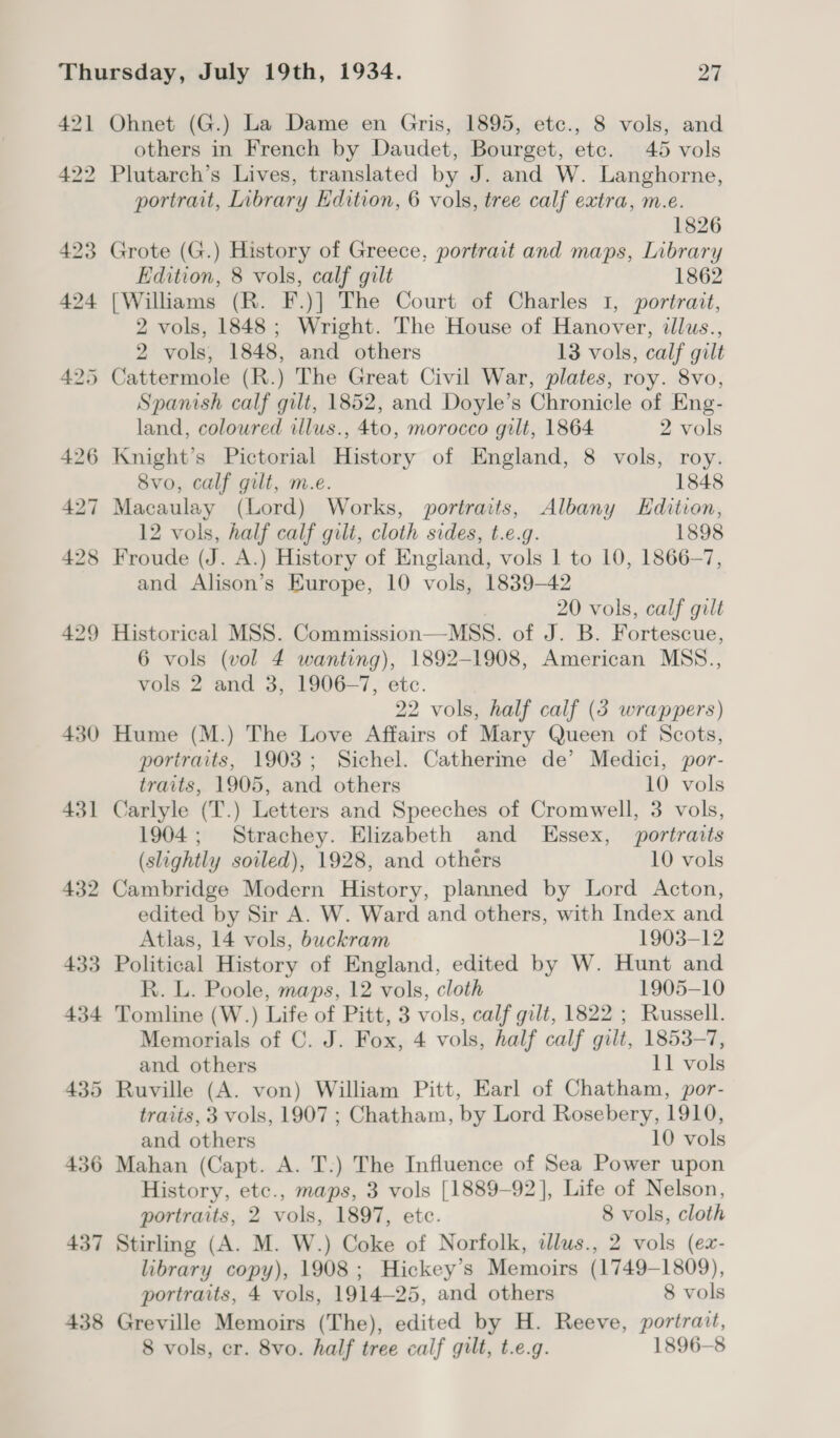 42] 422 423 424 430 431 432 433 434 435 436 437 438 Ohnet (G.) La Dame en Gris, 1895, etc., 8 vols, and others in French by Daudet, Bourget, etc. 45 vols Plutarch’s Lives, translated by J. and W. Langhorne, portrait, Library Edition, 6 vols, tree calf extra, m.e. 1826 Grote (G.) History of Greece, portrait and maps, Library Edition, 8 vols, calf gilt 1862 [Williams (R. F.)] The Court of Charles 1, portrait, 2 vols, 1848; Wright. The House of Hanover, illus., 2 vols, 1848, and others 13 vols, calf gilt Cattermole (R.) The Great Civil War, plates, roy. 8vo, Spanish calf gilt, 1852, and Doyle’s Chronicle of Eng- land, coloured illus., 4to, morocco gilt, 1864 2 vols Knight’s Pictorial History of England, 8 vols, roy. 8vo, calf gilt, m.e. 1848 Macaulay (Lord) Works, portraits, Albany Edition, 12 vols, half calf gilt, cloth sides, t.e.g. 1898 Froude (J. A.) History of England, vols 1 to 10, 1866-7, and Alison’s Europe, 10 vols, 1839-42 20 vols, calf gilt Historical MSS. Commission—MSS. of J. B. Fortescue, 6 vols (vol 4 wanting), 1892-1908, American MSS., vols 2 and 3, 1906-7, etc. 22 vols, half calf (3 wrappers) Hume (M.) The Love Affairs of Mary Queen of Scots, portraits, 1903; Sichel. Catherine de’ Medici, por- traits, 1905, and others 10 vols Carlyle (T.) Letters and Speeches of Cromwell, 3 vols, 1904; Strachey. Elizabeth and Essex, portraits (slightly soiled), 1928, and others 10 vols Cambridge Modern History, planned by Lord Acton, edited by Sir A. W. Ward and others, with Index and Atlas, 14 vols, buckram 1903-12 Political History of England, edited by W. Hunt and R. L. Poole, maps, 12 vols, cloth 1905-10 Tomline (W.) Life of Pitt, 3 vols, calf gilt, 1822 ; Russell. Memorials of C. J. Fox, 4 vols, half calf gilt, 1853-7, and others 11 vols Ruville (A. von) William Pitt, Earl of Chatham, por- traits, 3 vols, 1907 ; Chatham, by Lord Rosebery, 1910, and others 10 vols Mahan (Capt. A. T.) The Influence of Sea Power upon History, etc., maps, 3 vols [1889-92], Life of Nelson, portraits, 2 vols, 1897, ete. 8 vols, cloth Stirling (A. M. W.) Coke of Norfolk, allus., 2 vols (ex- library copy), 1908; Hickey’s Memoirs (1749-1809), portraits, 4 vols, 1914~—25, and others 8 vols Greville Memoirs (The), edited by H. Reeve, portrait,