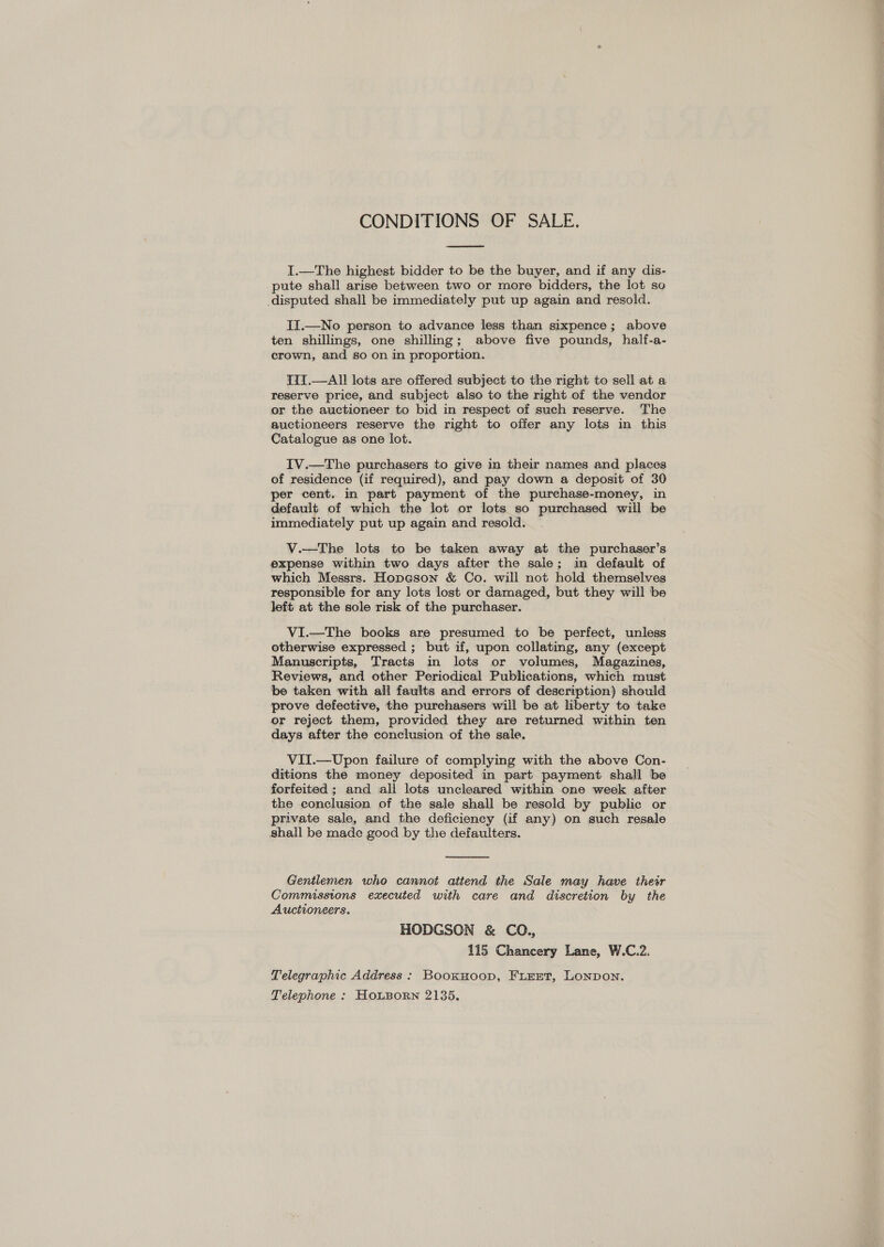 CONDITIONS OF SALE.  I.—The highest bidder to be the buyer, and if any dis- pute shall arise between two or more bidders, the lot so disputed shall be immediately put up again and resold. II.—No person to advance less than sixpence; above ten shillings, one shilling; above five pounds, half-a- crown, and so on in proportion. TII.—All lots are offered subject to the right to sell at a reserve price, and subject also to the right of the vendor or the auctioneer to bid in respect of such reserve. The auctioneers reserve the right to offer any lots in this Catalogue as one lot. IV.—The purchasers to give in their names and places of residence (if required), and pay down a deposit of 30 per cent. in part payment of the purchase-money, in default of which the lot or lots so purchased will be immediately put up again and resold. V.—The lots to be taken away at the purchaser’s expense within two days after the sale; in default of which Messrs. Hopeson &amp; Co. will not hold themselves responsible for any lots lost or damaged, but they will be left at the sole risk of the purchaser. VI.—The books are presumed to be perfect, unless otherwise expressed ; but if, upon collating, any (except Manuscripts, Tracts in lots or volumes, Magazines, Reviews, and other Periodical Publications, which must be taken with all faults and errors of description) should prove defective, the purchasers will be at liberty to take or reject them, provided they are returned within ten days after the conclusion of the sale. VII.—Upon failure of complying with the above Con- ditions the money deposited in part payment shall be forfeited ; and all lots uncleared within one week after the conclusion of the sale shall be resold by public or private sale, and the deficiency (if any) on such resale shall be made good by the defaulters.  Gentlemen who cannot attend the Sale may have their Commissions executed with care and discretion by the Auctioneers. HODGSON &amp; CO., 115 Chancery Lane, W.C.2. Telegraphic Address : BookHoop, FLEET, LONDON. Telephone : HOLBORN 2135.