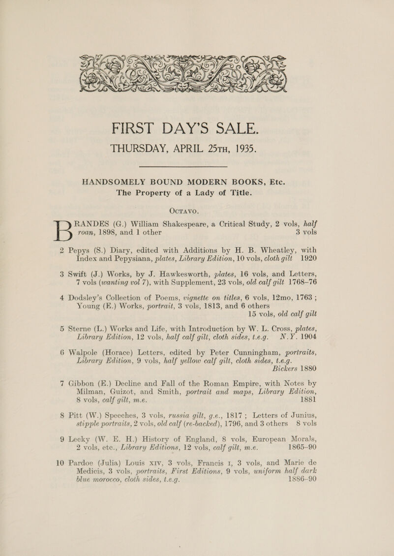  HANDSOMELY BOUND MODERN BOOKS, Etc. The Property of a Lady of Title. OcTAVO. RANDES (G.) William Shakespeare, a Critical Study, 2 vols, half roan, 1898, and 1 other 3 vols 2 Pepys (S.) Diary, edited with Additions by H. B. Wheatley, with Index and Pepysiana, plates, Library Edition, 10 vols, cloth gilt 1920 3 Swift (J.) Works, by J. Hawkesworth, plates, 16 vols, and Letters, 7 vols (wanting vol 7), with Supplement, 23 vols, old calf gilt 1768-76 4 Dodsley’s Collection of Poems, vignette on titles, 6 vols, 12mo, 1763 ; Young (K.) Works, portrait, 3 vols, 1813, and 6 others 15 vols, old calf gilt 5 Sterne (L.) Works and Life, with Introduction by W. L. Cross, plates, Inbrary Edition, 12 vols, half calf gilt, cloth sides, t.e.g. N.Y. 1904 6 Walpole (Horace) Letters, edited by Peter Cunningham, portraits, Inbrary Edition, 9 vols, half yellow calf gilt, cloth sides, t.e.g. } Bickers 188 7 Gibbon (K.) Decline and Fall of the Roman Empire, with Notes by Milman, Guizot, and Smith, portrait and maps, Library Edition, 8 vols, calf gilt, m.e. 1881 8 Pitt (W.) Speeches, 3 vols, russia gilt, g.e., 1817; Letters of Junius, stipple portraits, 2 vols, old calf (re-backed), 1796, and 3 others 8 vols 9 Lecky (W. E. H.) History of England, 8 vols, European Morals, 2 vols, etc., Library Hditions, 12 vols, calf gilt, m.e. 1865-90 10 Pardoe (Julia) Louis xiv, 3 vols, Francis 1, 3 vols, and Marie de Medicis, 3 vols, portraits, First Editions, 9 vols, uniform half dark blue morocco, cloth sides, t.e.g. 1886-90