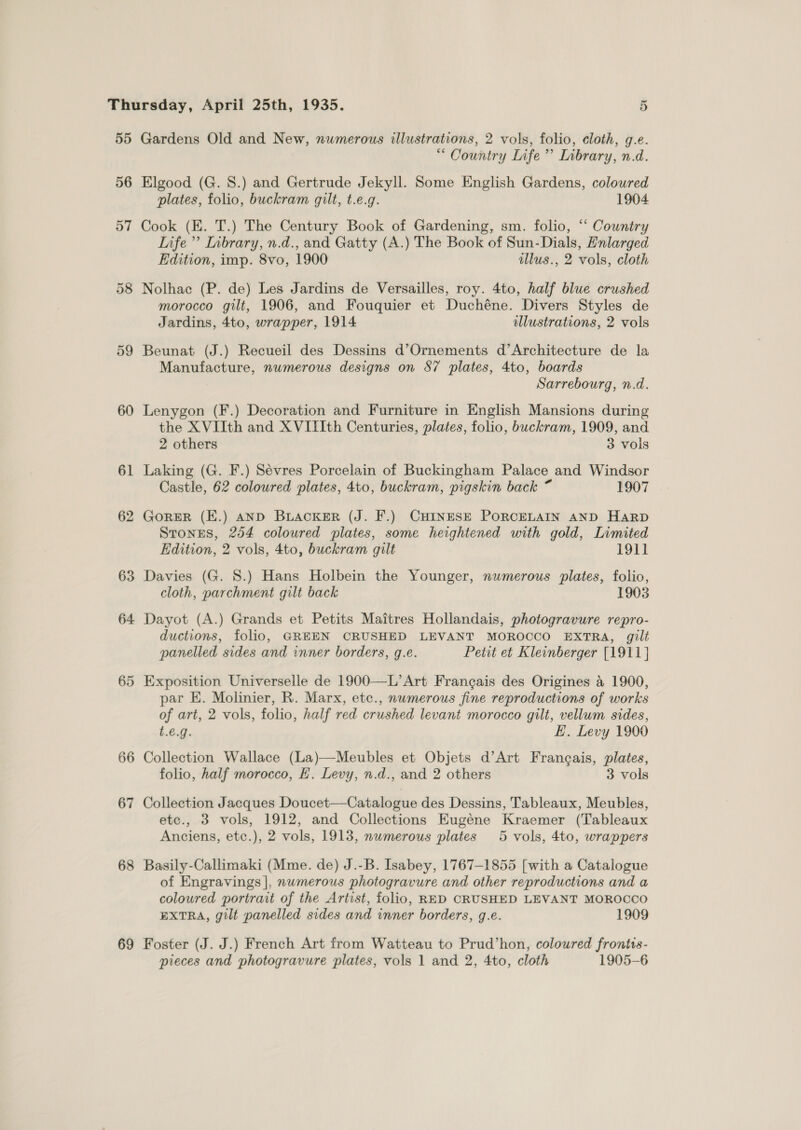 55 56 57 59 60 6 — 62 63 64 66 67 68 69 Gardens Old and New, numerous illustrations, 2 vols, folio, cloth, g.e. “ Country Life’ Inbrary, n.d. Elgood (G. 8.) and Gertrude Jekyll. Some English Gardens, colowred plates, folio, buckram gilt, t.e.g. 1904 Cook (K. T.) The Century Book of Gardening, sm. folio, “‘ Country Infe ” Inbrary, n.d., and Gatty (A.) The Book of Sun-Dials, Enlarged Edition, imp. 8vo, 1900 illus., 2 vols, cloth Nolhac (P. de) Les Jardins de Versailles, roy. 4to, half blue crushed morocco gilt, 1906, and Fouquier et Duchéne. Divers Styles de Jardins, 4to, wrapper, 1914 illustrations, 2 vols Beunat (J.) Recueil des Dessins d’Ornements d’Architecture de la Manufacture, numerous designs on 87 plates, 4to, boards Sarrebourg, n.d. Lenygon (F.) Decoration and Furniture in English Mansions during the XVIIth and X VIIIth Centuries, plates, folio, buckram, 1909, and 2 others 3 vols Laking (G. F.) Sévres Porcelain of Buckingham Palace and Windsor Castle, 62 coloured plates, 4to, buckram, pigskin back ~ 1907 GORER (E.) AND BLACKER (J. F.) CHINESE PORCELAIN AND Harp Stones, 254 colowred plates, some heightened with gold, Limited Edition, 2 vols, 4to, buckram gilt 1911 Davies (G. 8.) Hans Holbein the Younger, numerous plates, folio, cloth, parchment gilt back 1903 Dayot (A.) Grands et Petits Maitres Hollandais, photogravure repro- ductions, folio, GREEN CRUSHED LEVANT MOROCCO EXTRA, gilt panelled sides and inner borders, g.e. Petit et Kleinberger [1911 } par E. Molinier, R. Marx, etc., numerous fine reproductions of works of art, 2 vols, folio, half red crushed levant morocco gilt, vellum sides, t.€.g. EH. Levy 1900 Collection Wallace (La)—Meubles et Objets d’Art Francais, plates, folio, half morocco, EH. Levy, n.d., and 2 others 3 vols Collection Jacques Doucet—Catalogue des Dessins, Tableaux, Meubles, etc., 3 vols, 1912, and Collections Eugéne Kraemer (Tableaux Anciens, etc.), 2 vols, 1913, nwmerous plates 5 vols, 4to, wrappers Basily-Callimaki (Mme. de) J.-B. Isabey, 1767-1855 [with a Catalogue of Engravings |, nwmerous photogravure and other reproductions and a coloured portrait of the Artist, folio, RED CRUSHED LEVANT MOROCCO EXTRA, gilt panelled sides and inner borders, g.e. 1909 Foster (J. J.) French Art from Watteau to Prud’hon, coloured frontis-