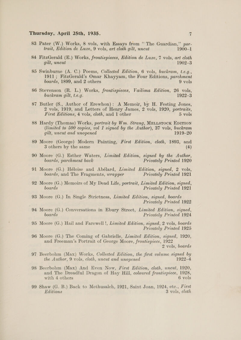 83 84 85 86 87 88 89 90 97 98 99 Pater (W.) Works, 8 vols, with Essays from ‘“‘ The Guardian,”’ por- trait, Edition de Luxe, 9 vols, art cloth gilt, uncut 1900-1 FitzGerald (E.) Works, frontispieces, Edition de Luxe, 7 vols, art cloth gilt, uncut 1902-3 Swinburne (A. C.) Poems, Collected Edition, 6 vols, buckram, t.e.g., 1911; FitzGerald’s Omar Khayyam, the Four Editions, parchment boards, 1899, and 2 others 9 vols Stevenson (R. L.) Works, frontispieces, Vailima Edition, 26 vols, buckram gilt, t.e.g. 1922-3 Butler (S., Author of Erewhon): A Memoir, by H. Festing Jones, 2 vols, 1919, and Letters of Henry James, 2 vols, 1920, portraits, First Editions, 4 vols, cloth, and 1 other 5 vols Hardy (Thomas) Works, portrait by Wm. Strang, MELLSTOCK EDITION (limited to 500 copies, vol I signed by the Author), 37 vols, buckram gilt, uncut and unopened 1919-20 Moore (George) Modern Painting, First Edition, cloth, 1893, and 3 others by the same (4) Moore (G.) Esther Waters, Limited Edition, signed by the Author, boards, parchment back Privately Printed 1920 Moore (G.) Héloise and Abélard, Limited Edition, signed, 2 vols, boards, and The Fragments, wrapper Privately Printed 1921 Moore (G.) Memoirs of My Dead Life, portrait, Limited Edition, signed, boards Privately Printed 1921 Moore (G.) In Single Strictness, Limited Edition, signed, boards Privately Printed 1922 Moore (G.) Conversations in Ebury Street, Limited Edition, signed, boards Privately Printed 1924 Moore (G.) Hail and Farewell!, Limited Edition, signed, 2 vols, boards Privately Printed 1925 Moore (G.) The Coming of Gabrielle, Limited Edition, signed, 1920, and Freeman’s Portrait of George Moore, frontispiece, 1922 2 vols, boards Beerbohm (Max) Works, Collected Edition, the first volume signed by the Author, 9 vols, cloth, uncut and unopened 1922-4 Beerbohm (Max) And Even Now, First Edition, cloth, uncut, 1920, and The Dreadful Dragon of Hay Hill, coloured frontispiece, 1928, with 4 others 6 vols Shaw (G. B.) Back to Methusaleh, 1921, Saint Joan, 1924, etc., First