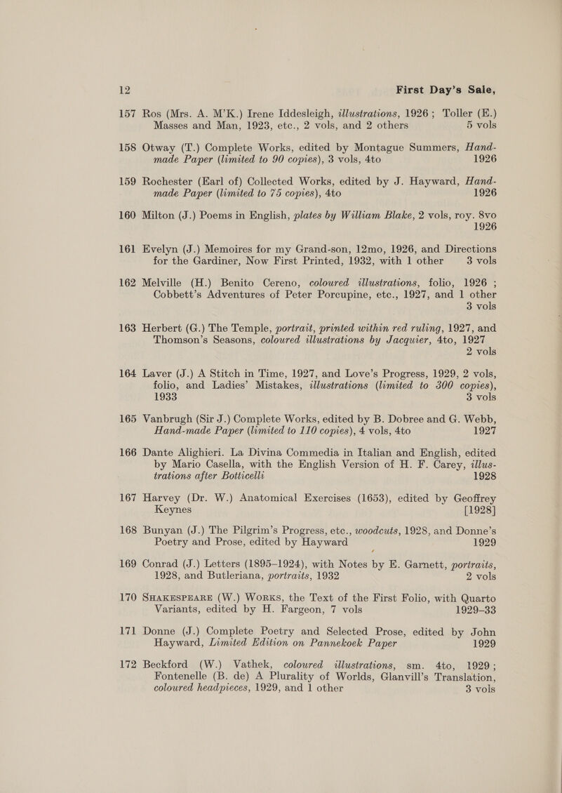 12 157 158 159 160 16] 162 163 164 165 166 167 168 169 170 171 172 First Day’s Sale, Ros (Mrs. A. M’K.) Irene Iddesleigh, illustrations, 1926; Toller (H.) Masses and Man, 1923, etc., 2 vols, and 2 others 5 vols Otway (T.) Complete Works, edited by Montague Summers, Hand- made Paper (limited to 90 copies), 3 vols, 4to 1926 Rochester (Earl of) Collected Works, edited by J. Hayward, Hand- made Paper (limited to 75 copies), 4to 1926 Milton (J.) Poems in English, plates by William Blake, 2 vols, roy. 8vo 1926 Evelyn (J.) Memoires for my Grand-son, 12mo, 1926, and Directions for the Gardiner, Now First Printed, 1932, with 1 other 3 vols Melville (H.) Benito Cereno, coloured illustrations, folio, 1926 ; Cobbett’s Adventures of Peter Porcupine, etc., 1927, and 1 other 3 vols Herbert (G.) The Temple, portrait, printed within red ruling, 1927, and Thomson’s Seasons, coloured illustrations by Jacquier, 4to, 1927 2 vols Laver (J.) A Stitch in Time, 1927, and Love’s Progress, 1929, 2 vols, folio, and Ladies’ Mistakes, illustrations (limited to 300 copies), 1933 3 vols Vanbrugh (Sir J.) Complete Works, edited by B. Dobree and G. Webb, Hand-made Paper (limited to 110 copies), 4 vols, 4to 1927 Dante Alighieri. La Divina Commedia in Italian and English, edited by Mario Casella, with the English Version of H. F. Carey, illus- trations after Botticelli 1928 Harvey (Dr. W.) Anatomical Exercises (1653), edited by Geoffrey Keynes [1928] Bunyan (J.) The Pilgrim’s Progress, etc., woodcuts, 1928, and Donne’s Poetry and Prose, edited by Hayward 1929 Conrad (J.) Letters (1895-1924), with Notes by E. Garnett, portraits, 1928, and Butleriana, portraits, 1932 2 vols SHAKESPEARE (W.) WoRKS, the Text of the First Folio, with Quarto Variants, edited by H. Fargeon, 7 vols 1929-33 Donne (J.) Complete Poetry and Selected Prose, edited by John Hayward, Limited Edition on Pannekoek Paper 1929 Beckford (W.) Vathek, coloured illustrations, sm. 4to, 1929; Fontenelle (B. de) A Plurality of Worlds, Glanvill’s Translation,