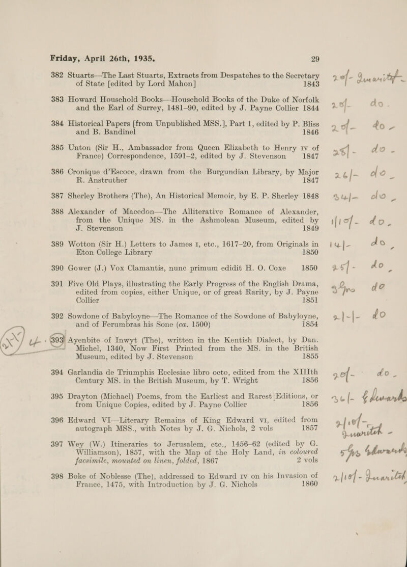  382 Stuarts—The Last Stuarts, Extracts from Despatches to the Secretary of State [edited by Lord Mahon] 1843 383 Howard Household Books—Household Books of the Duke of Norfolk and the Earl of Surrey, 1481-90, edited by J. Payne Collier 1844 384 Historical Papers [from Unpublished MSS.], Part 1, edited by P. Bliss and B. Bandinel 1846 385 Unton (Sir H., Ambassador from Queen Elizabeth to Henry tv of France) Correspondence, 1591-2, edited by J. Stevenson 1847 386 Cronique d’Escoce, drawn from the Burgundian Library, by Major R. Anstruther 1847 387 Sherley Brothers (The), An Historical Memoir, by E. P. Sherley 1848 388 Alexander of Macedon—The Alliterative Romance of Alexander, from the Unique MS. in the Ashmolean Museum, edited by J. Stevenson 1849 389 Wotton (Sir H.) Letters to James 1, etc., 1617-20, from Originals in Eton College Library 1850 390 Gower (J.) Vox Clamantis, nunc primum edidit H. O. Coxe 1850 391 Five Old Plays, illustrating the Early Progress of the English Drama, edited from copies, either Unique, or of great Rarity, by J. Payne Collier 1851 392 Sowdone of Babyloyne—The Romance of the Sowdone of Babyloyne, and of Ferumbras his Sone (ca. 1500) 1854 » \39 | Ayenbite of Inwyt (The), written in the Kentish Dialect, by Dan. =~ Michel, 1340, Now First Printed from the MS. in the British Museum, edited by J. Stevenson 1855 394 Garlandia de Triumphis Ecclesiae libro octo, edited from the XIIIth Century MS. in the British Museum, by T. Wright 1856 395 Drayton (Michael) Poems, from the Earliest and Rarest Editions, or from Unique Copies, edited by J. Payne Collier 1856 396 Edward VI—Literary Remains of King Edward vi, edited from autograph MSS., with Notes by J. G. Nichols, 2 vols 1857 397 Wey (W.) Itineraries to Jerusalem, etc., 1456-62 (edited by G. Williamson), 1857, with the Map of the Holy Land, in coloured facsimile, mounted on linen, folded, 1867 2 vols 398 Boke of Noblesse (The), addressed to Edward Iv on his Invasion of France, 1475, with Introduction by J. G. Nichols 1860 2 of - L an ap 2.- do. 7, &amp; |- £ Lrwarrho ref -, Dry ” Ws bhnrneth a|v8f - ararleh