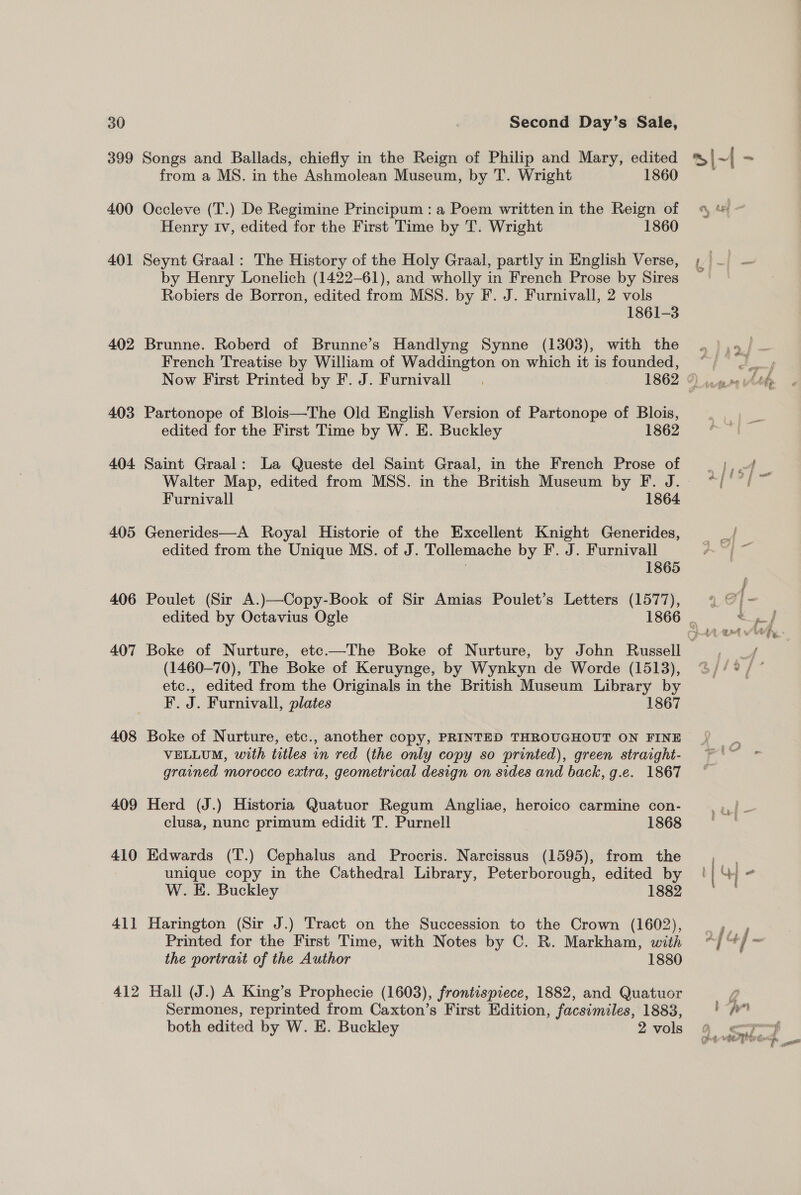 399 400 401 402 403 404 405 406 407 408 409 410 411 412 Songs and Ballads, chiefly in the Reign of Philip and Mary, edited from a MS. in the Ashmolean Museum, by T. Wright 1860 Occleve (T.) De Regimine Principum : a Poem written in the Reign of Henry Iv, edited for the First Time by T. Wright 1860 Seynt Graal: The History of the Holy Graal, partly in English Verse, by Henry Lonelich (1422-61), and wholly in French Prose by Sires Robiers de Borron, edited from MSS. by F. J. Furnivall, 2 vols 1861-3 Brunne. Roberd of Brunne’s Handlyng Synne (1303), with the French Treatise by William of Waddington on which it is founded, Now First Printed by F. J. Furnivall Partonope of Blois—The Old English Version of Partonope of Blois, edited for the First Time by W. E. Buckley 1862 Saint Graal: La Queste del Saint Graal, in the French Prose of Furnivall 1864 Generides—A Royal Historie of the Excellent Knight Generides, edited from the Unique MS. of J. Tollemache by F. J. Furnivall , 1865 Poulet (Sir A.)—Copy-Book of Sir Amias Poulet’s Letters (1577), edited by Octavius Ogle (1460-70), The Boke of Keruynge, by Wynkyn de Worde (1513), etc., edited from the Originals in the British Museum Library by F. J. Furnivall, plates 1867 Boke of Nurture, etc., another copy, PRINTED THROUGHOUT ON FINE VELLUM, with titles in red (the only copy so printed), green straight- grained morocco extra, geometrical design on sides and back, g.e. 1867 Herd (J.) Historia Quatuor Regum Angliae, heroico carmine con- clusa, nunc primum edidit T. Purnell 1868 Edwards (T.) Cephalus and Procris. Narcissus (1595), from the unique copy in the Cathedral Library, Peterborough, edited by W. KE. Buckley 1882 Harington (Sir J.) Tract on the Succession to the Crown (1602), Printed for the First Time, with Notes by C. R. Markham, with the portrait of the Author 1880 Hall (J.) A King’s Prophecie (1603), frontispiece, 1882, and Quatuor Sermones, reprinted from Caxton’s First Edition, facsimiles, 1883, both edited by W. E. Buckley 2 vols